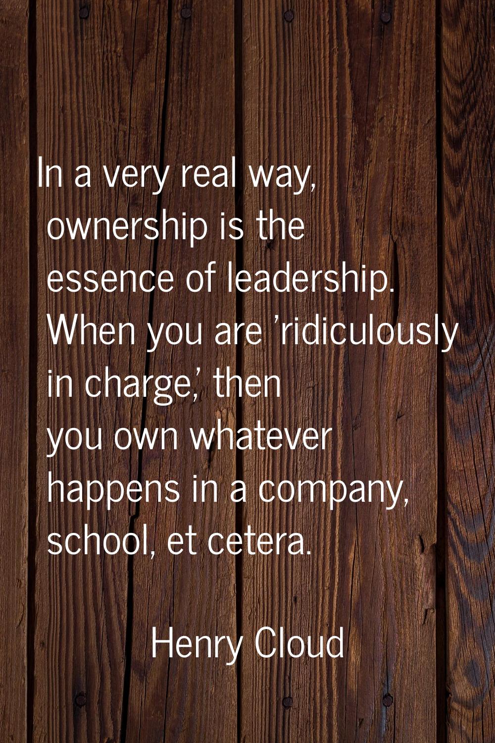 In a very real way, ownership is the essence of leadership. When you are 'ridiculously in charge,' 