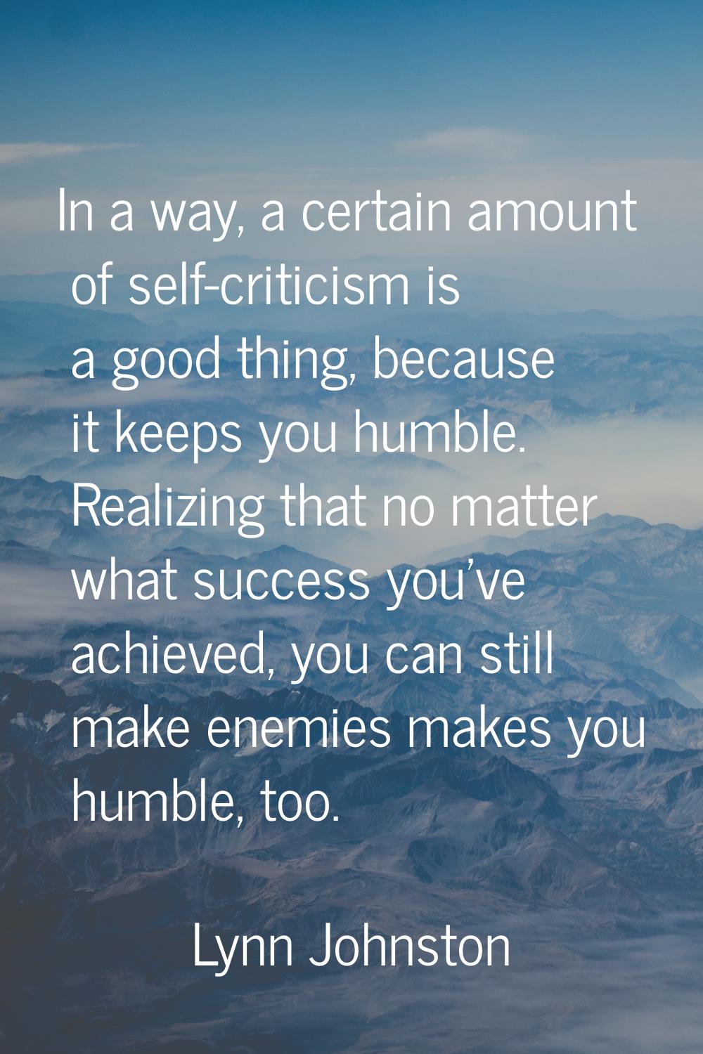 In a way, a certain amount of self-criticism is a good thing, because it keeps you humble. Realizin