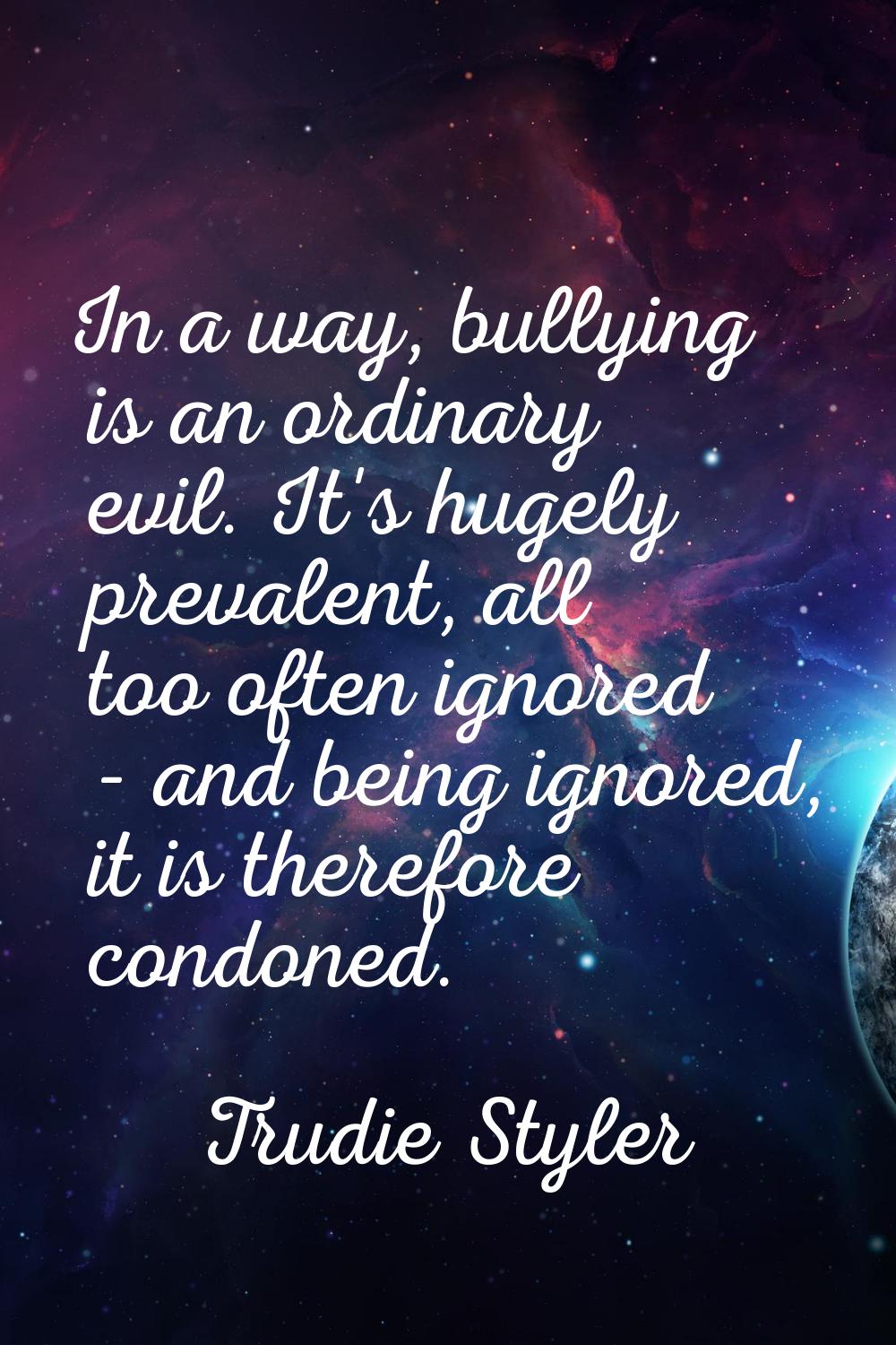 In a way, bullying is an ordinary evil. It's hugely prevalent, all too often ignored - and being ig
