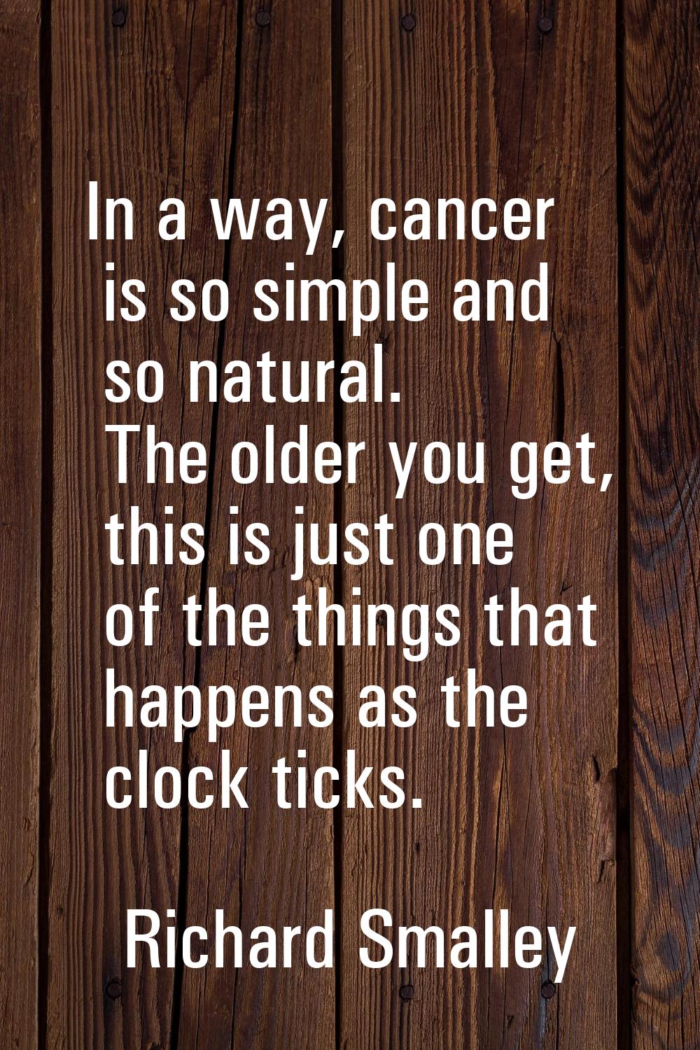 In a way, cancer is so simple and so natural. The older you get, this is just one of the things tha