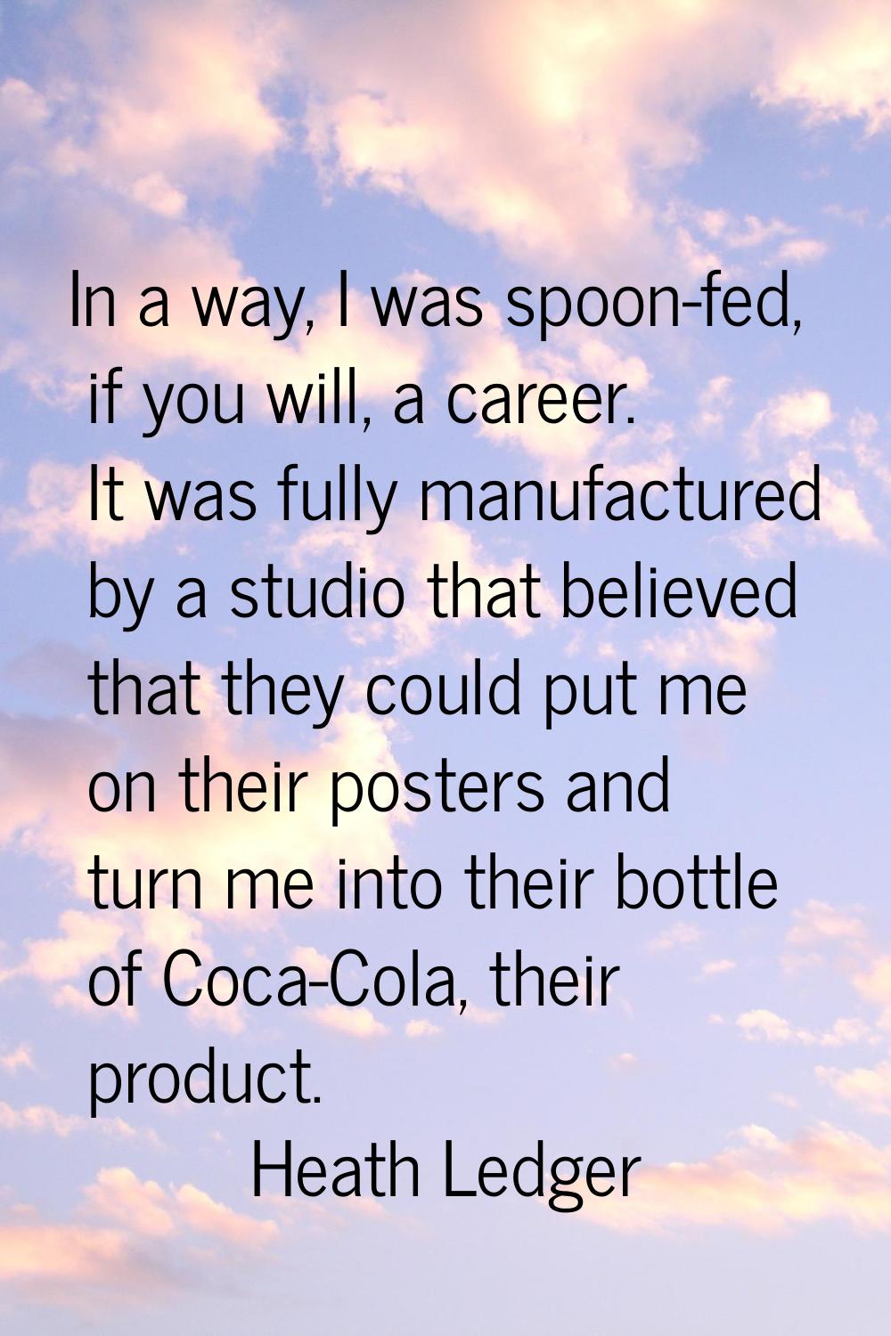 In a way, I was spoon-fed, if you will, a career. It was fully manufactured by a studio that believ