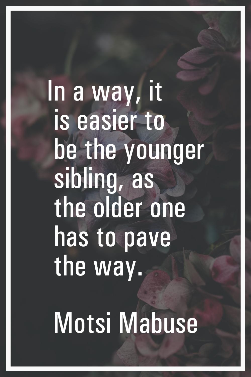 In a way, it is easier to be the younger sibling, as the older one has to pave the way.