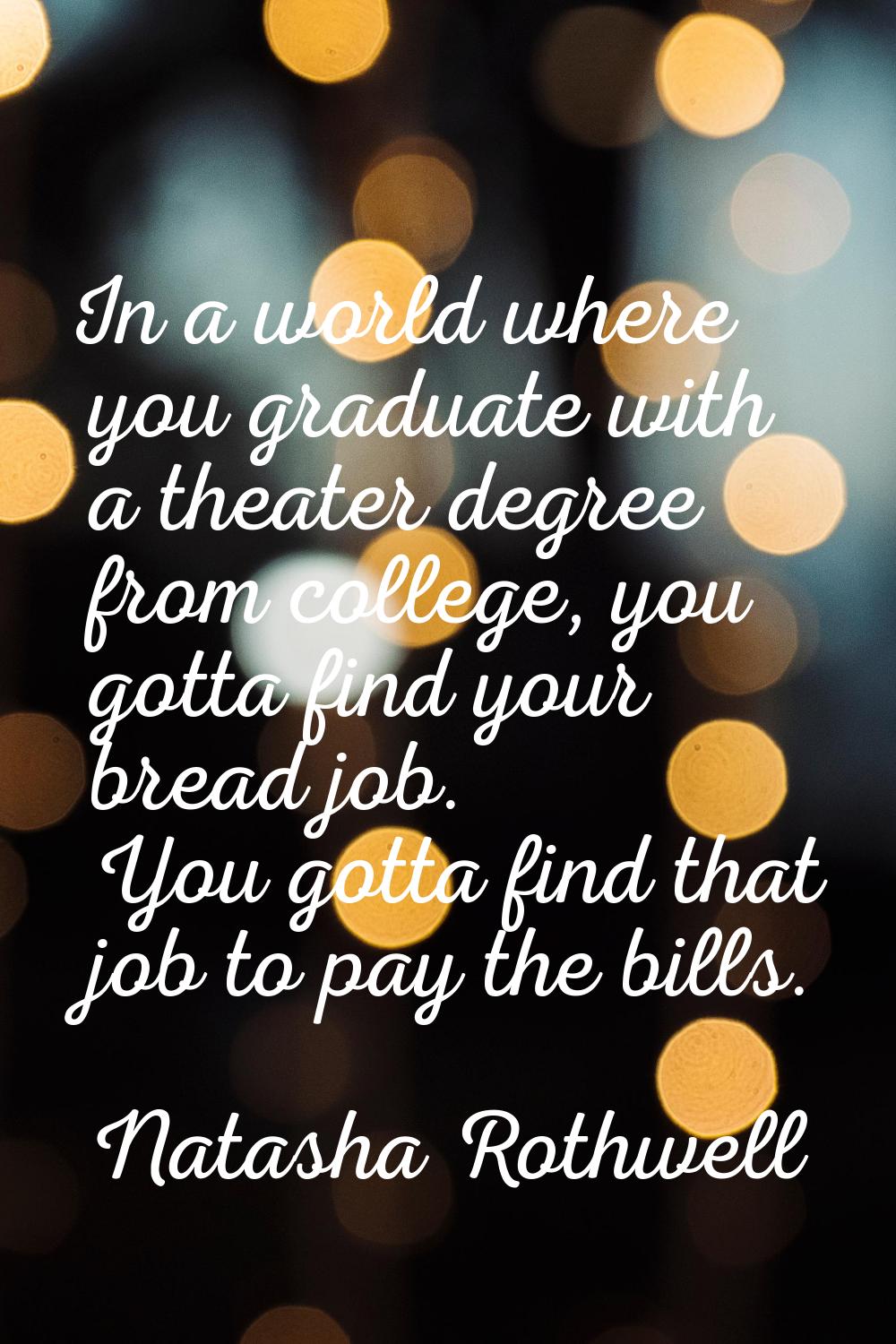 In a world where you graduate with a theater degree from college, you gotta find your bread job. Yo