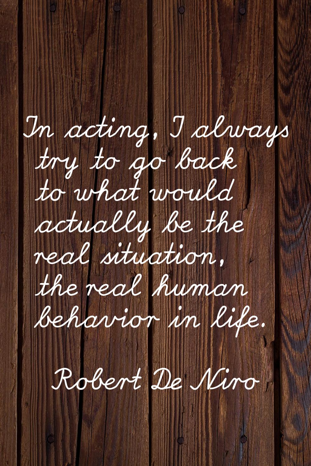 In acting, I always try to go back to what would actually be the real situation, the real human beh