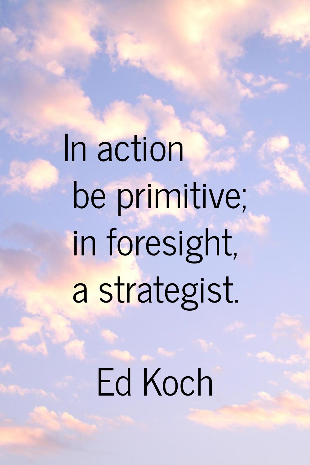 In action be primitive; in foresight, a strategist.