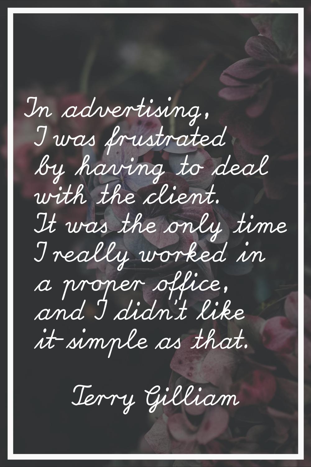 In advertising, I was frustrated by having to deal with the client. It was the only time I really w