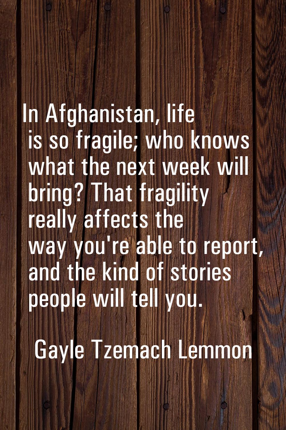 In Afghanistan, life is so fragile; who knows what the next week will bring? That fragility really 