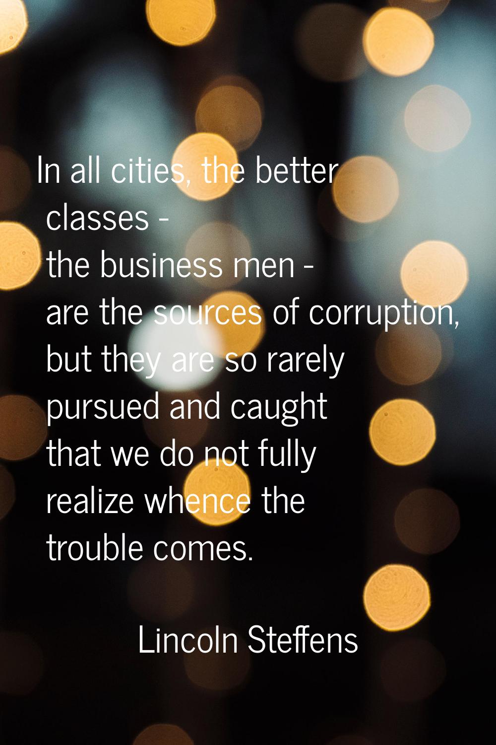In all cities, the better classes - the business men - are the sources of corruption, but they are 