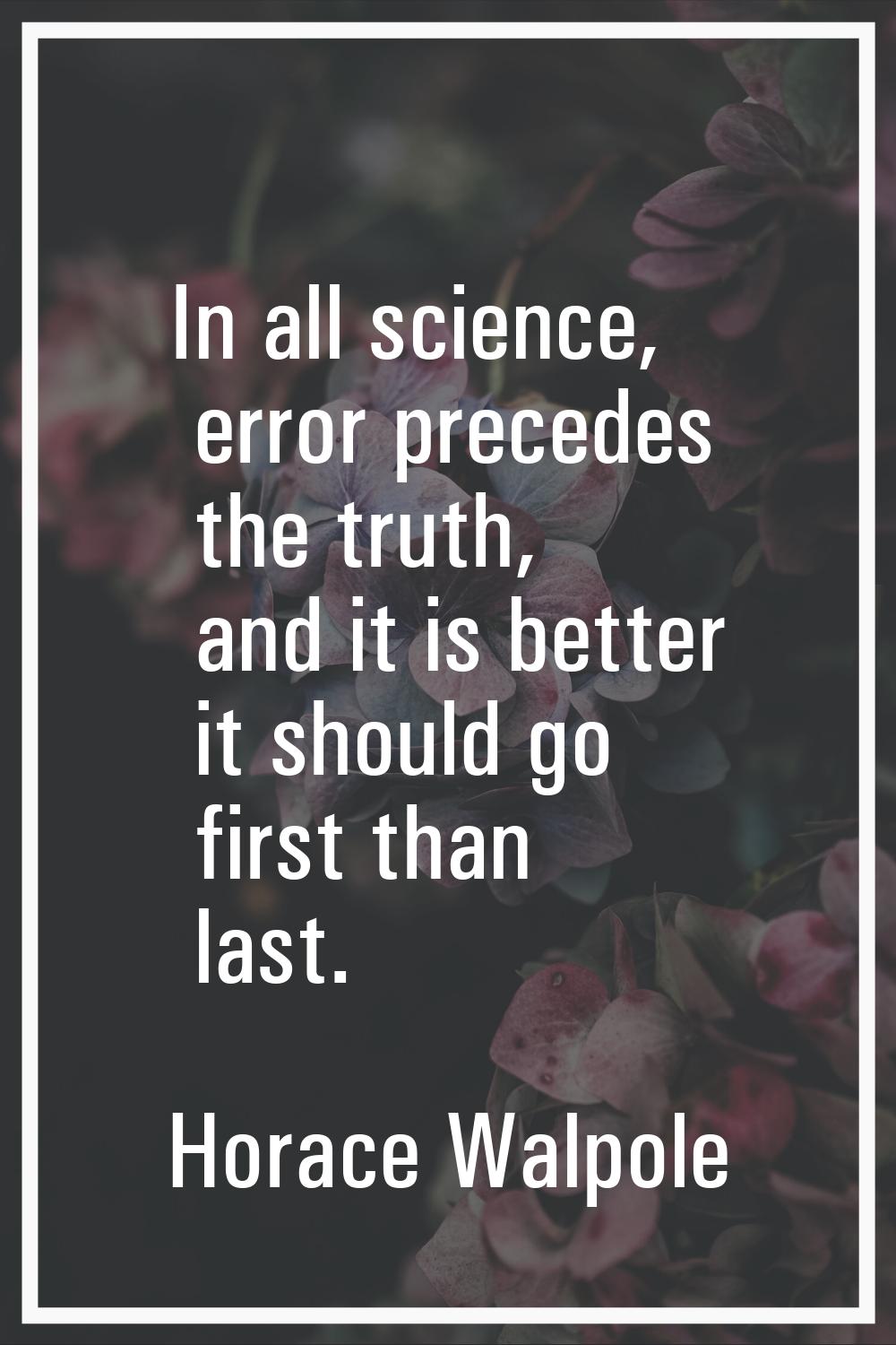 In all science, error precedes the truth, and it is better it should go first than last.