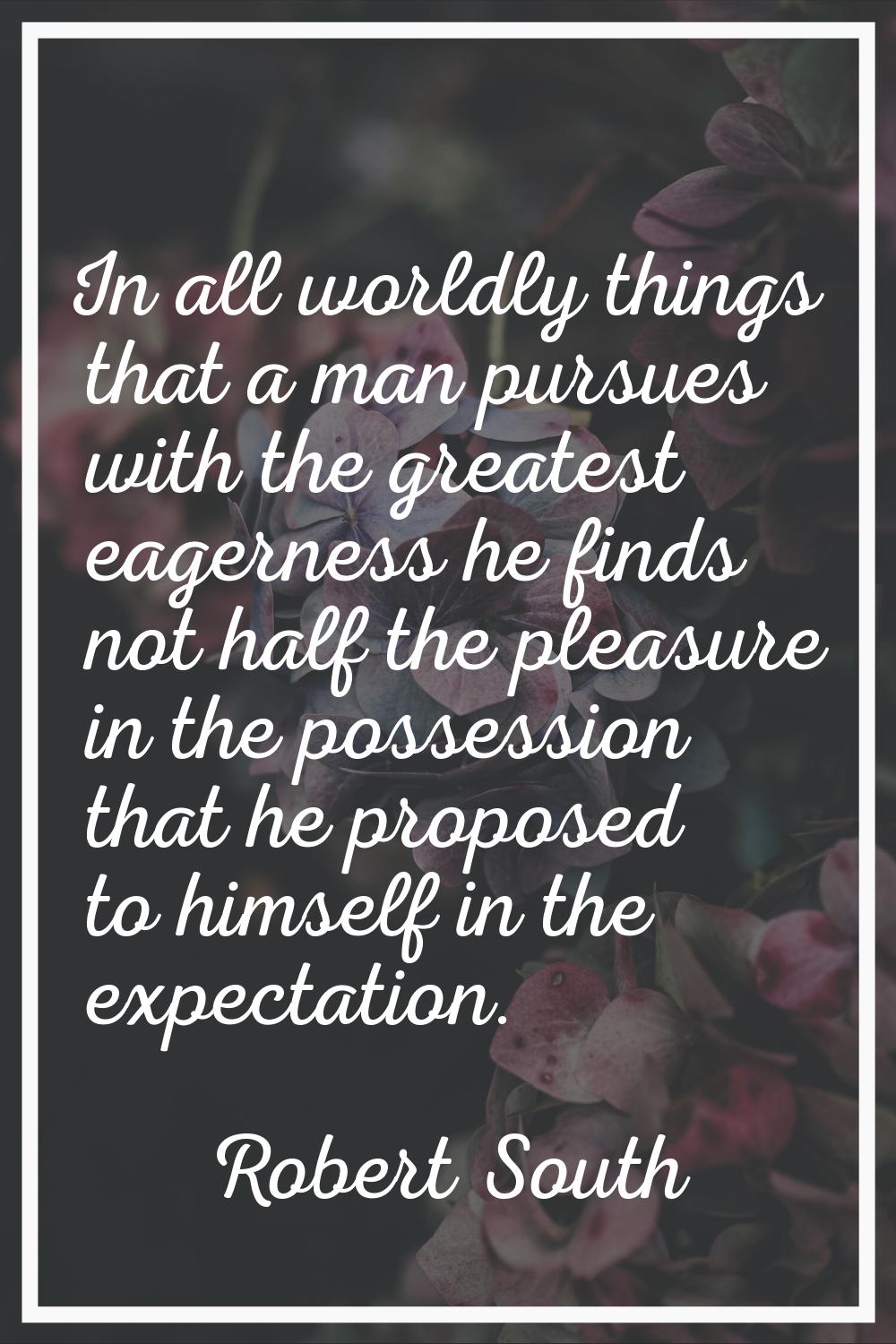 In all worldly things that a man pursues with the greatest eagerness he finds not half the pleasure