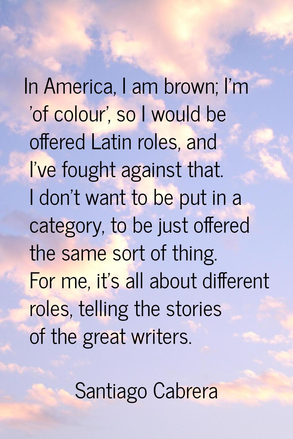 In America, I am brown; I'm 'of colour', so I would be offered Latin roles, and I've fought against