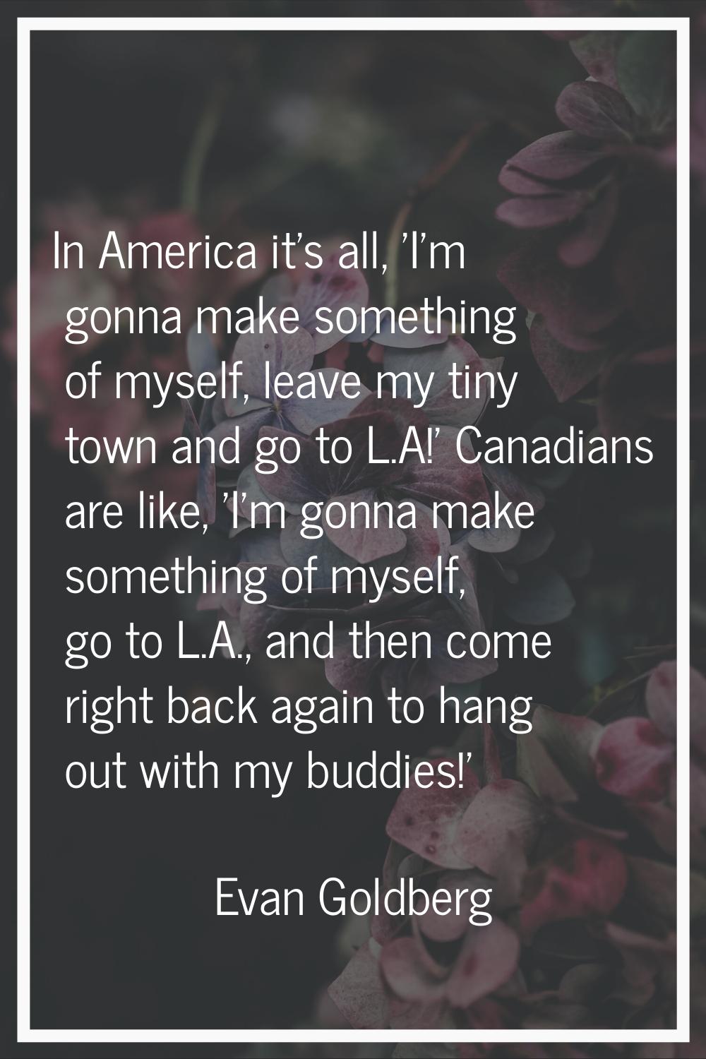 In America it's all, 'I'm gonna make something of myself, leave my tiny town and go to L.A!' Canadi