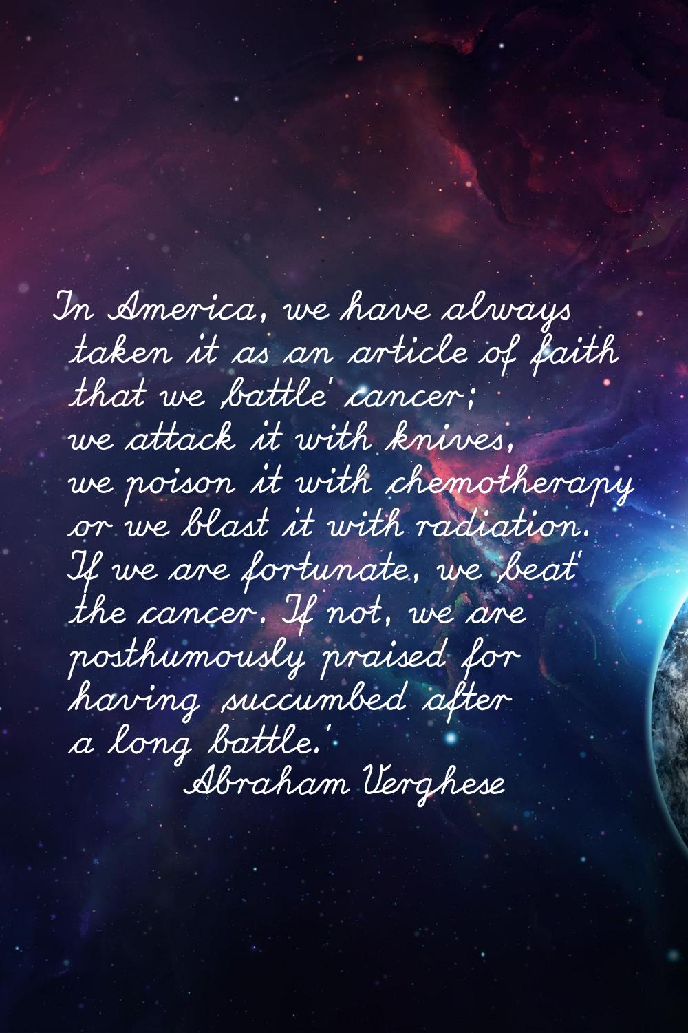 In America, we have always taken it as an article of faith that we 'battle' cancer; we attack it wi