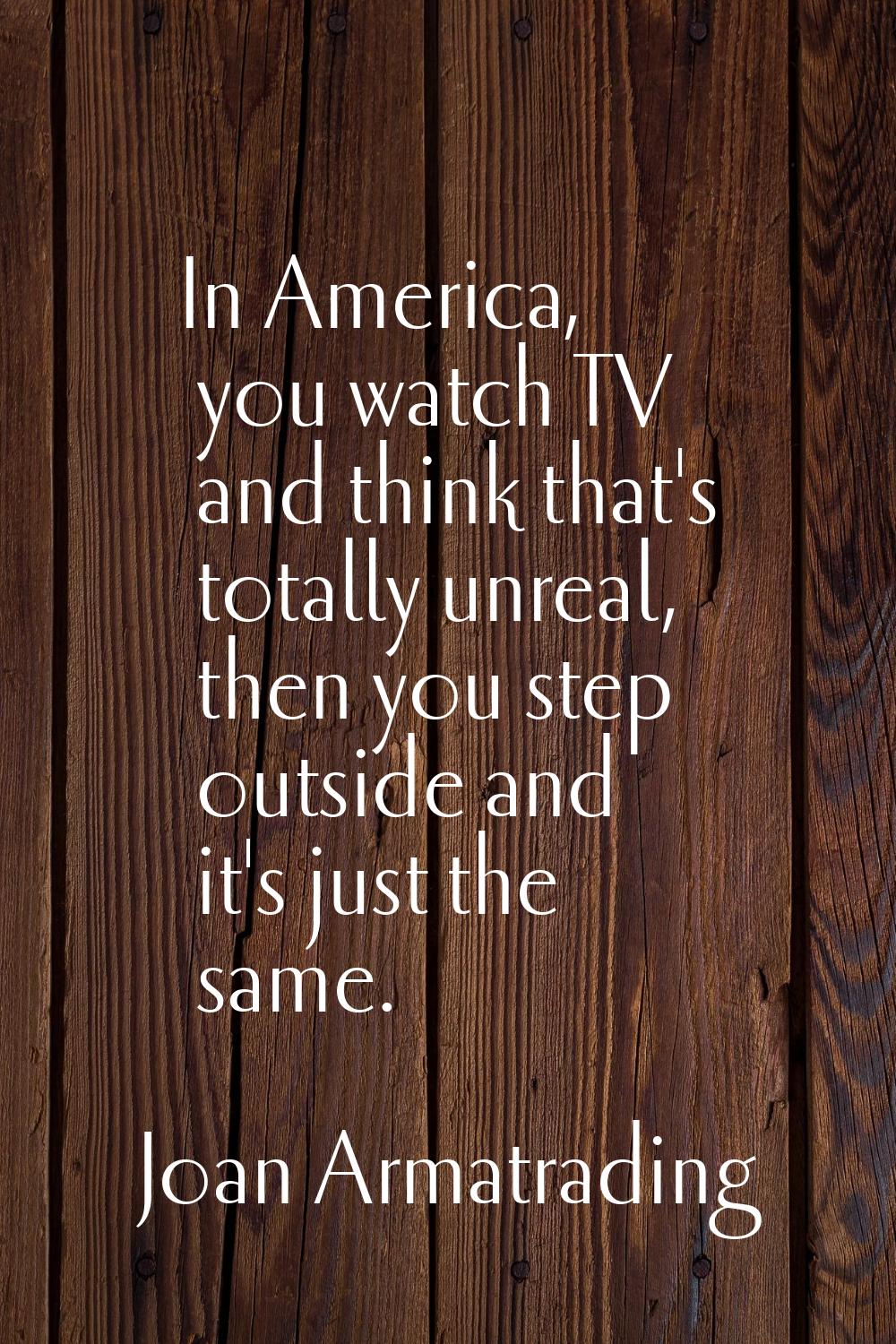 In America, you watch TV and think that's totally unreal, then you step outside and it's just the s