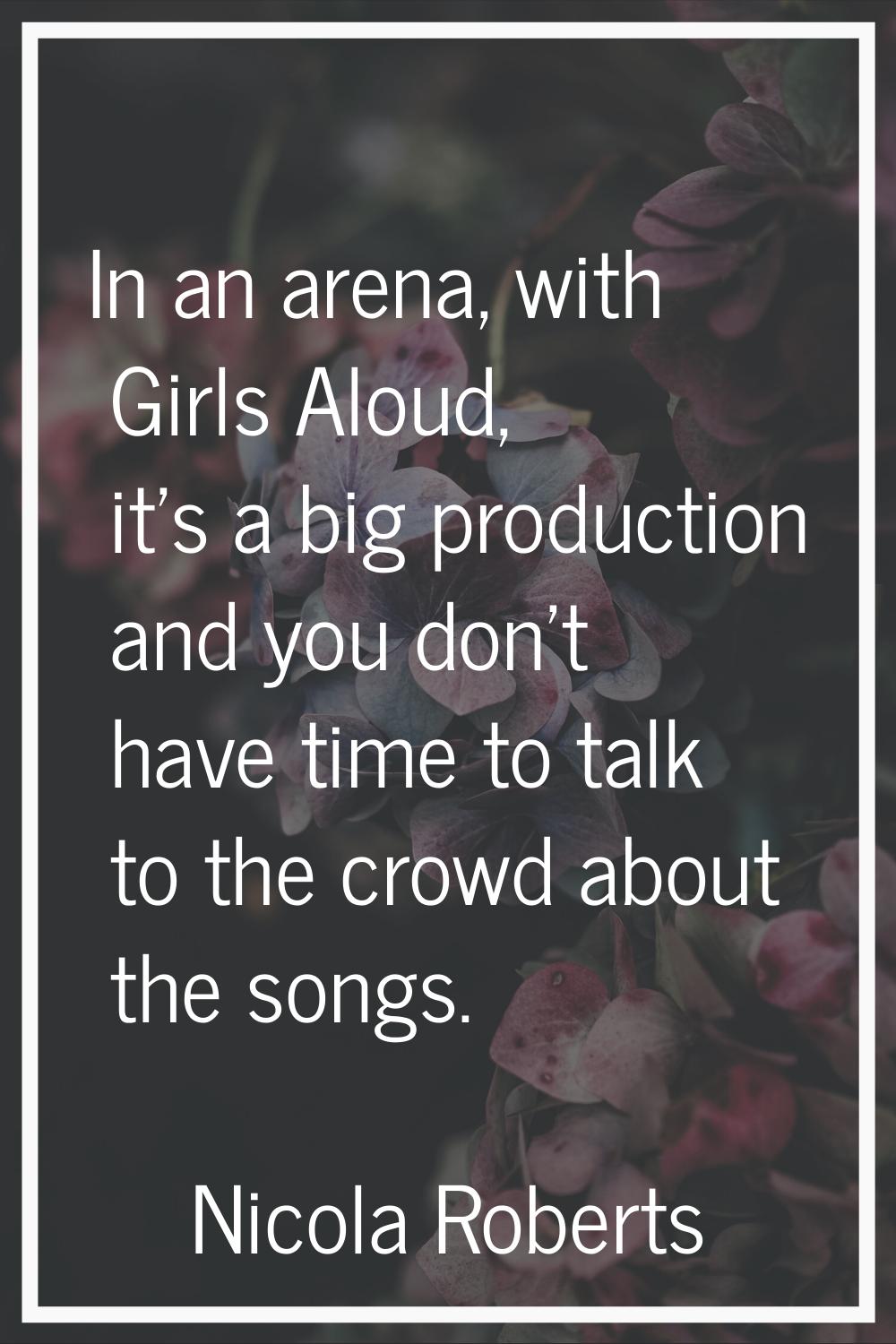 In an arena, with Girls Aloud, it's a big production and you don't have time to talk to the crowd a