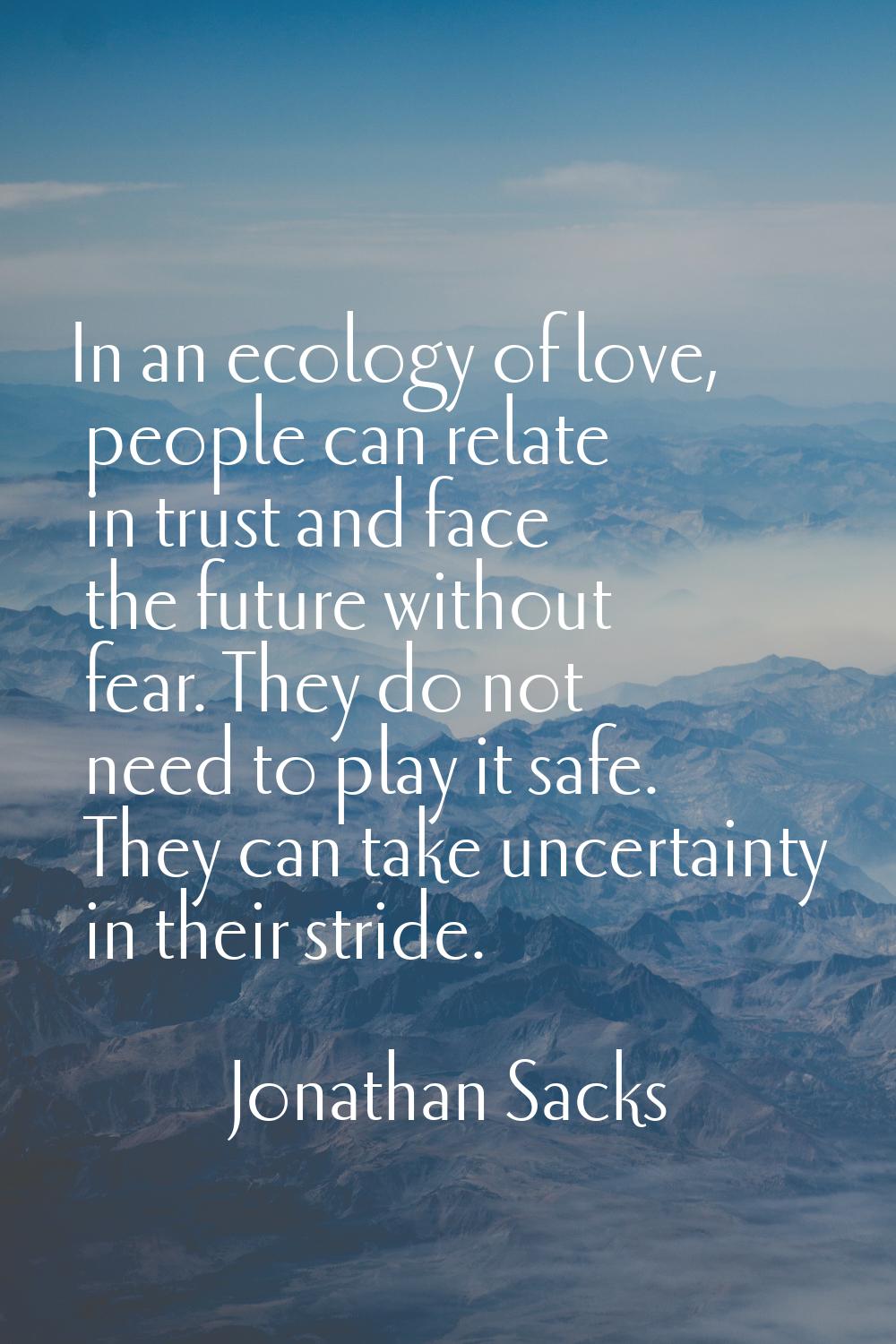 In an ecology of love, people can relate in trust and face the future without fear. They do not nee