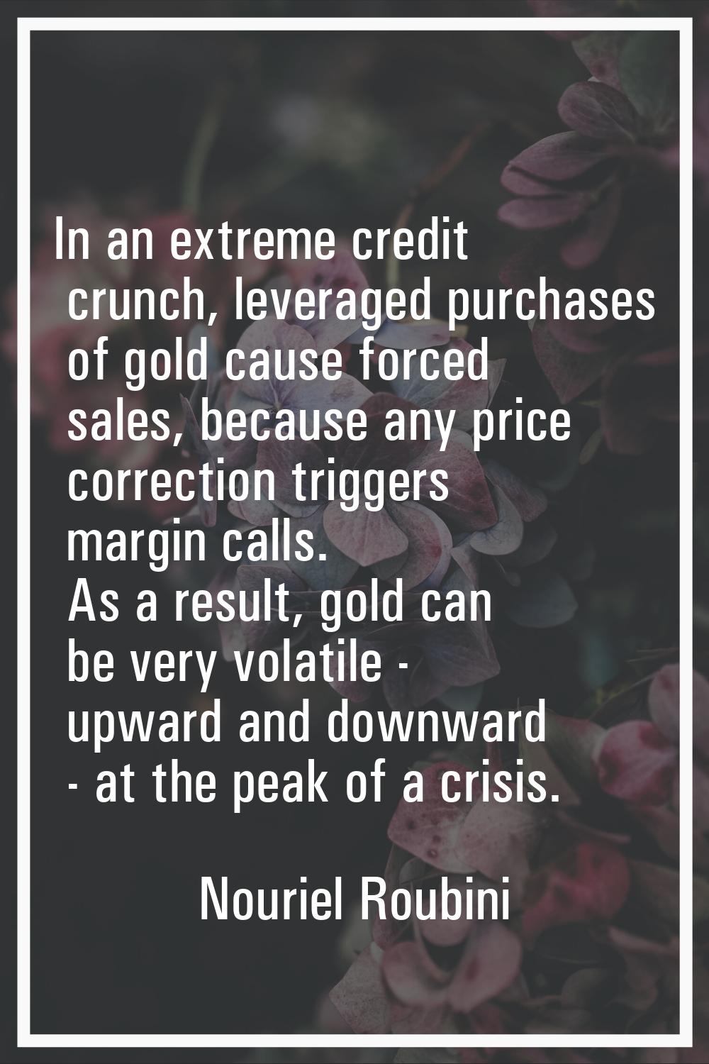 In an extreme credit crunch, leveraged purchases of gold cause forced sales, because any price corr