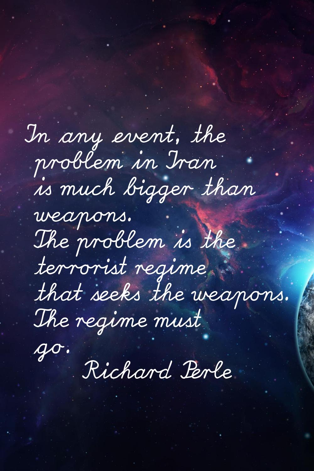 In any event, the problem in Iran is much bigger than weapons. The problem is the terrorist regime 