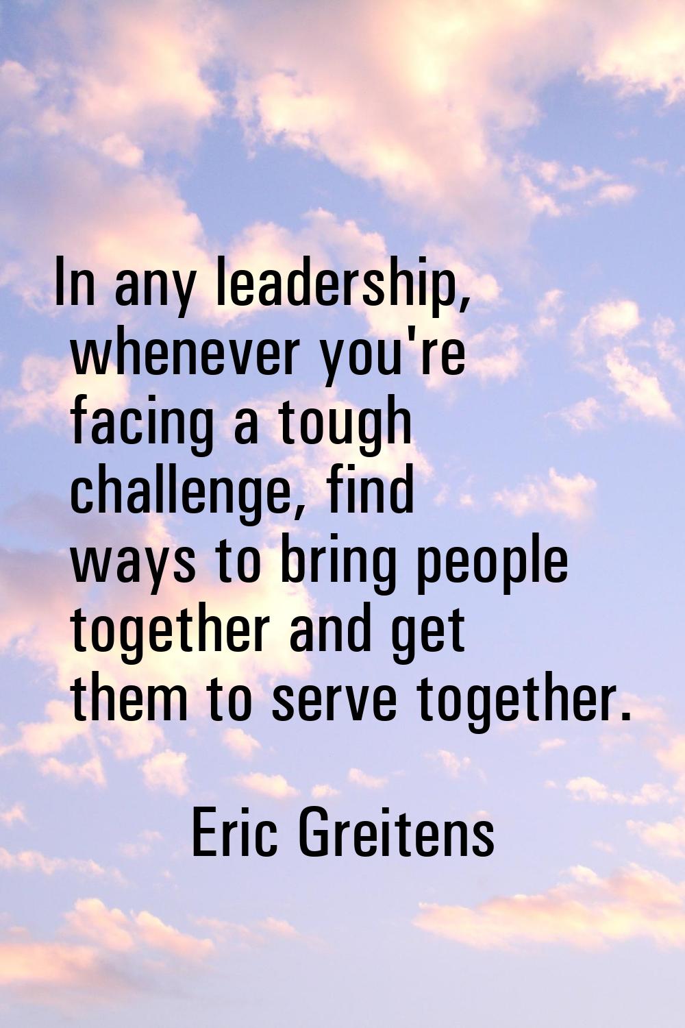 In any leadership, whenever you're facing a tough challenge, find ways to bring people together and