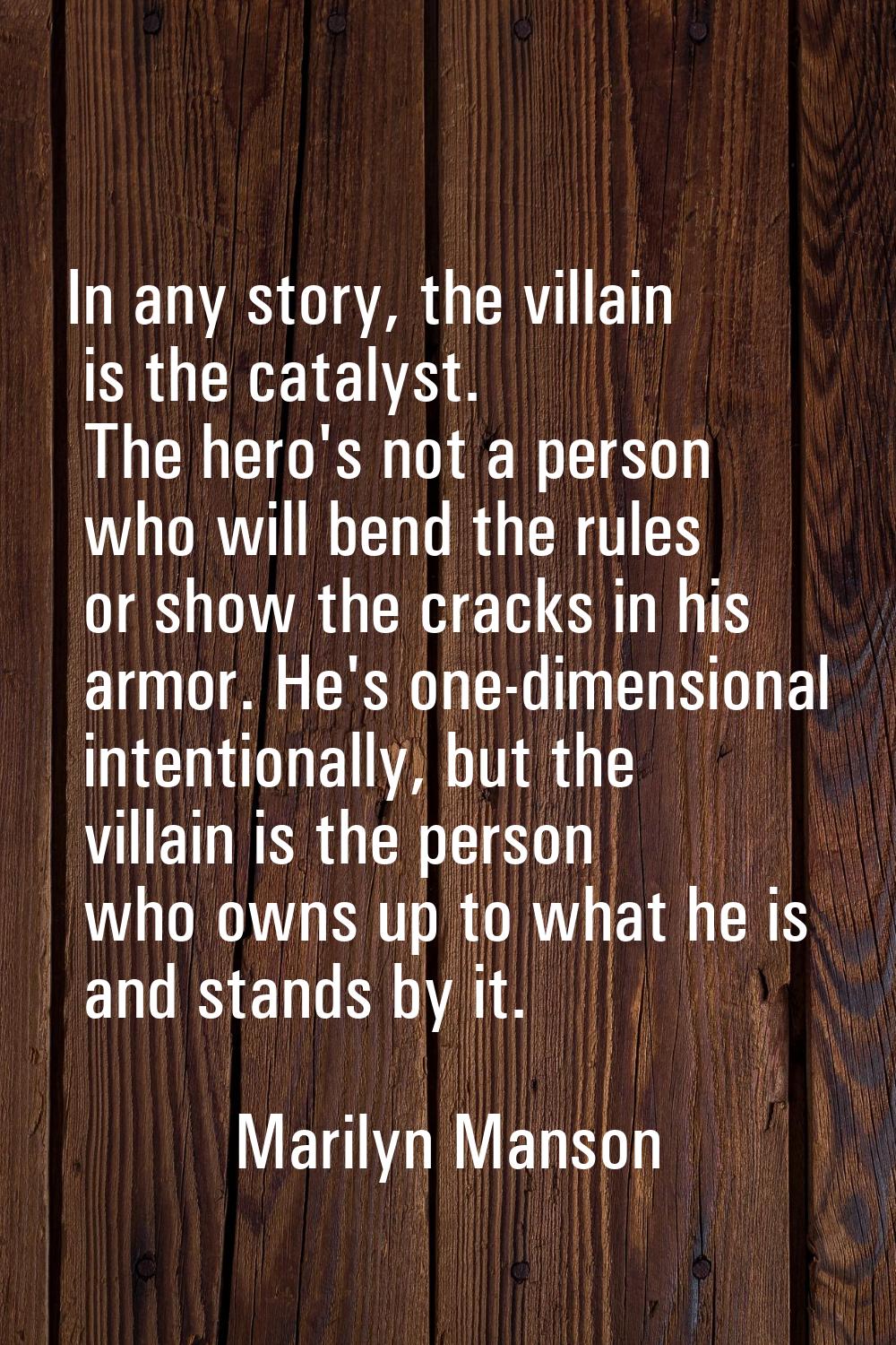 In any story, the villain is the catalyst. The hero's not a person who will bend the rules or show 
