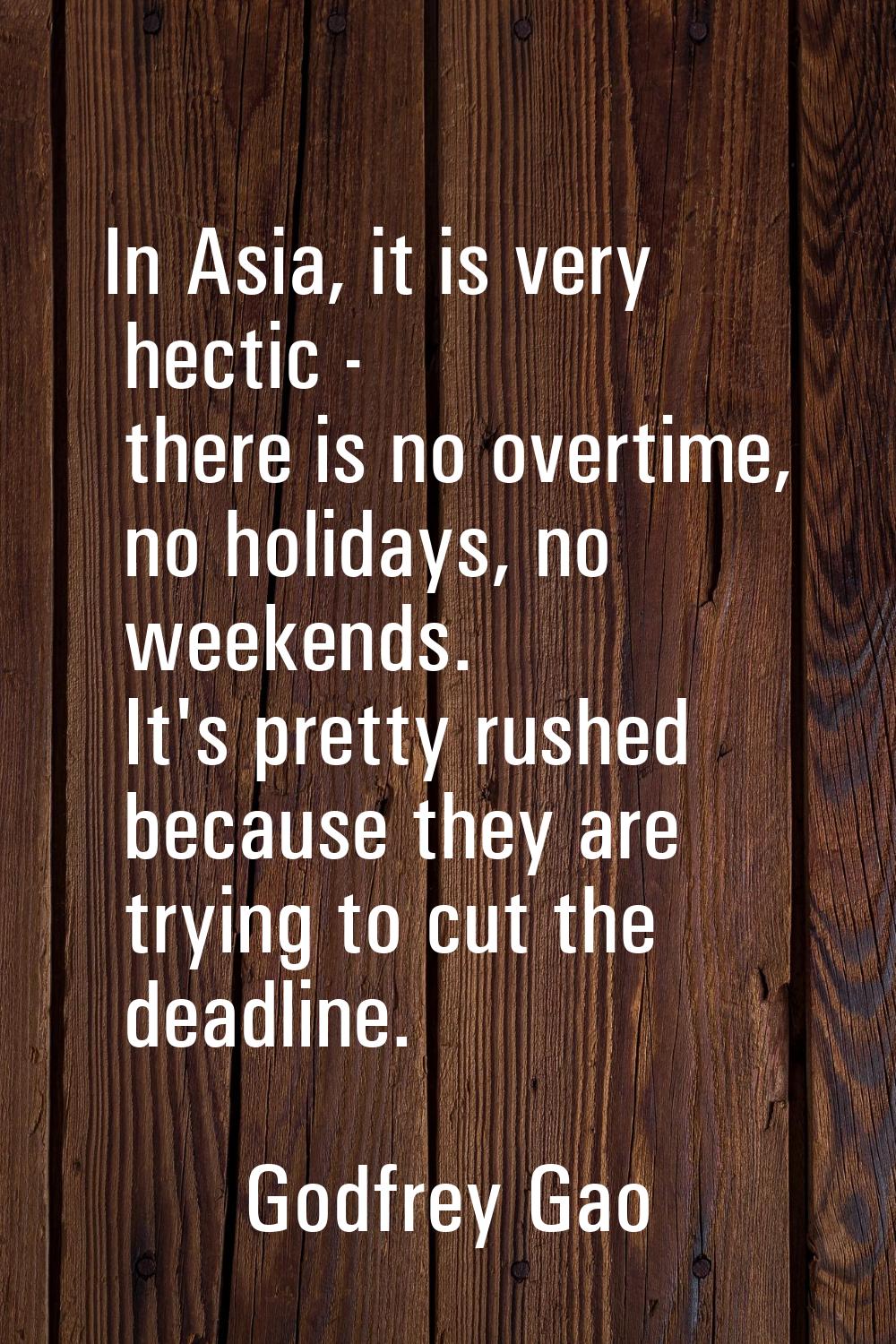 In Asia, it is very hectic - there is no overtime, no holidays, no weekends. It's pretty rushed bec