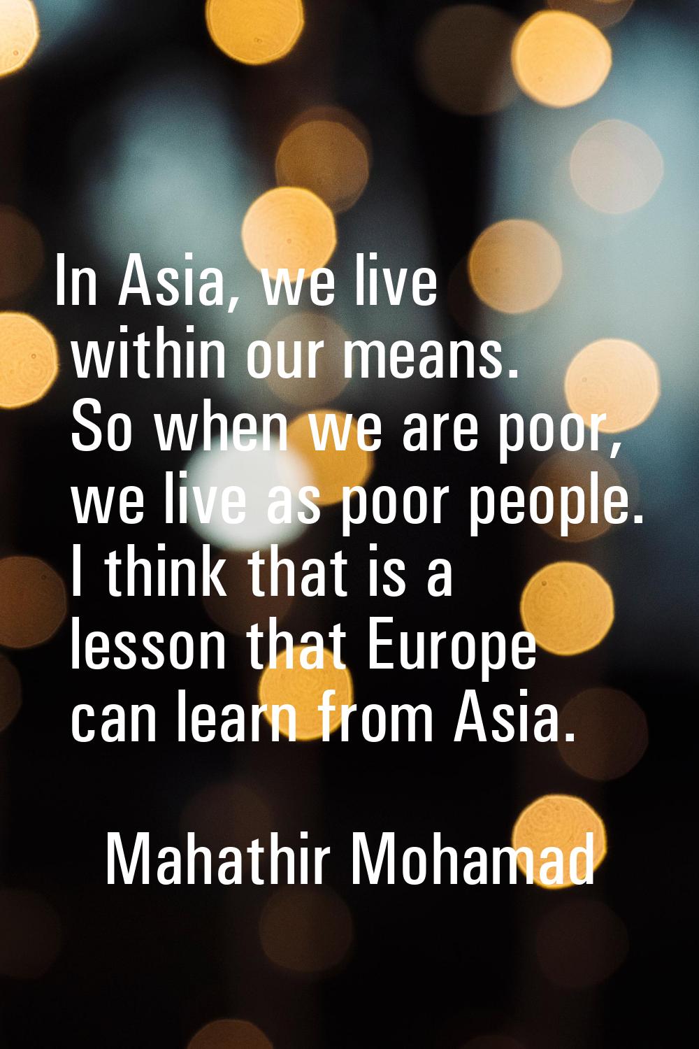 In Asia, we live within our means. So when we are poor, we live as poor people. I think that is a l