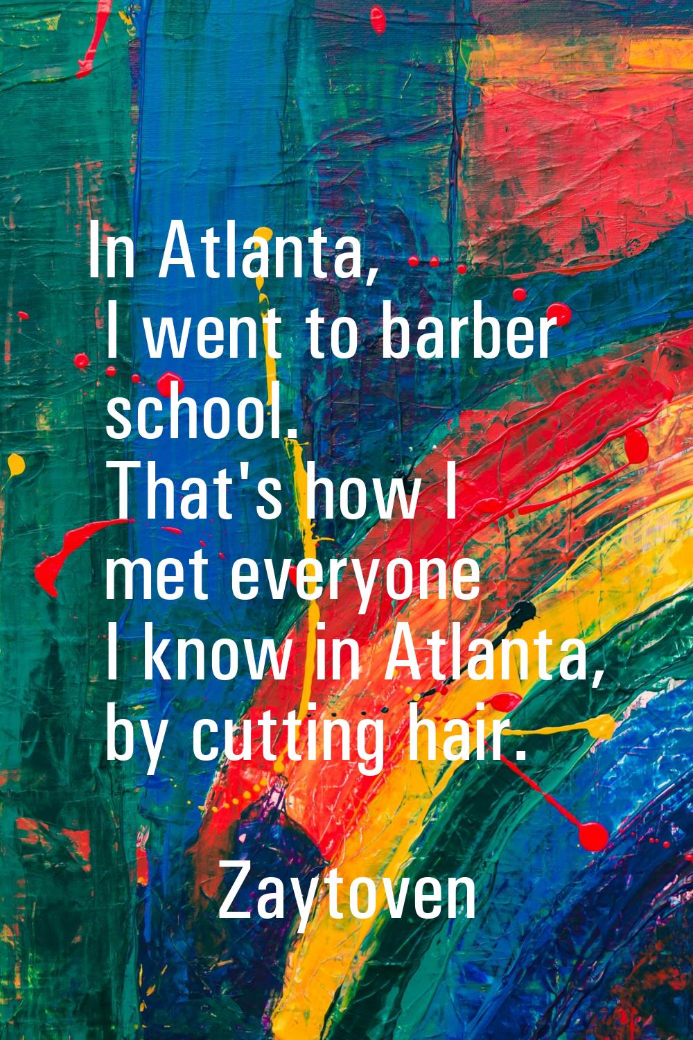 In Atlanta, I went to barber school. That's how I met everyone I know in Atlanta, by cutting hair.