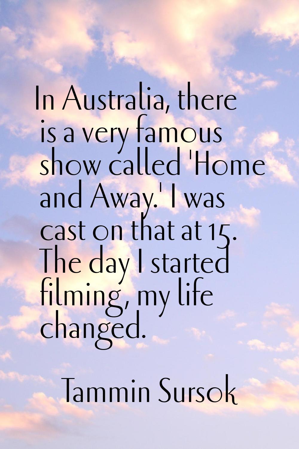 In Australia, there is a very famous show called 'Home and Away.' I was cast on that at 15. The day