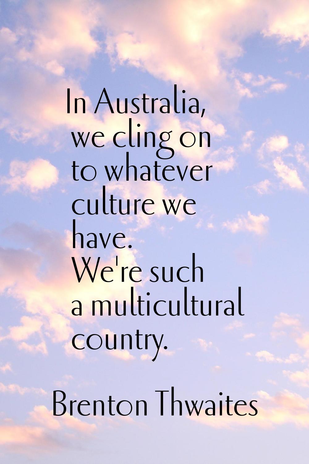 In Australia, we cling on to whatever culture we have. We're such a multicultural country.