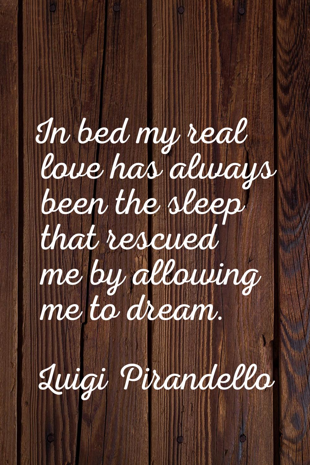 In bed my real love has always been the sleep that rescued me by allowing me to dream.