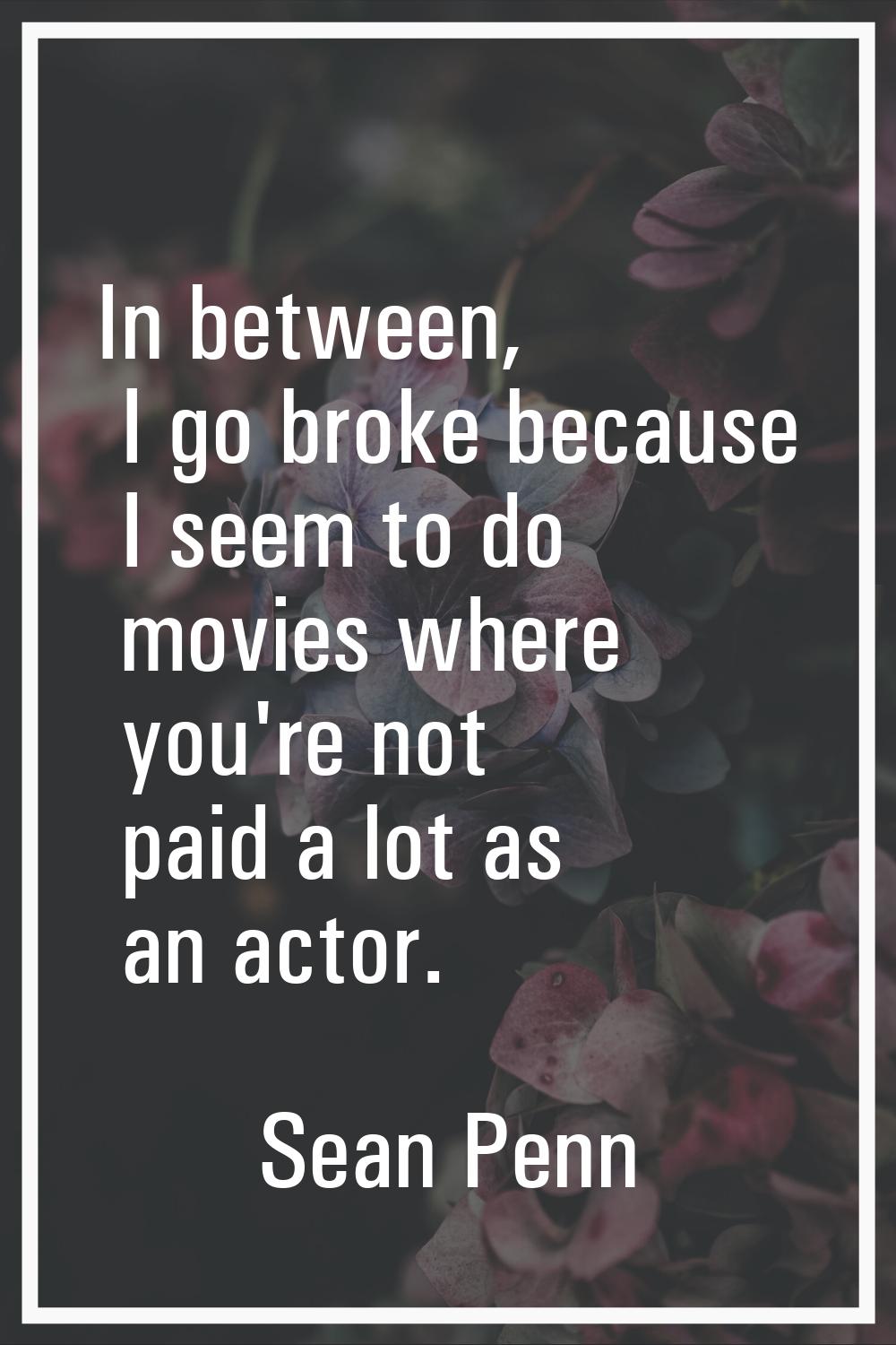 In between, I go broke because I seem to do movies where you're not paid a lot as an actor.