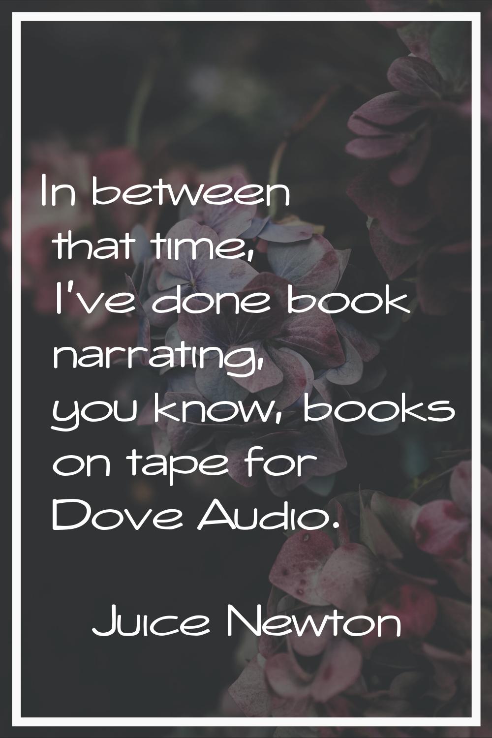 In between that time, I've done book narrating, you know, books on tape for Dove Audio.