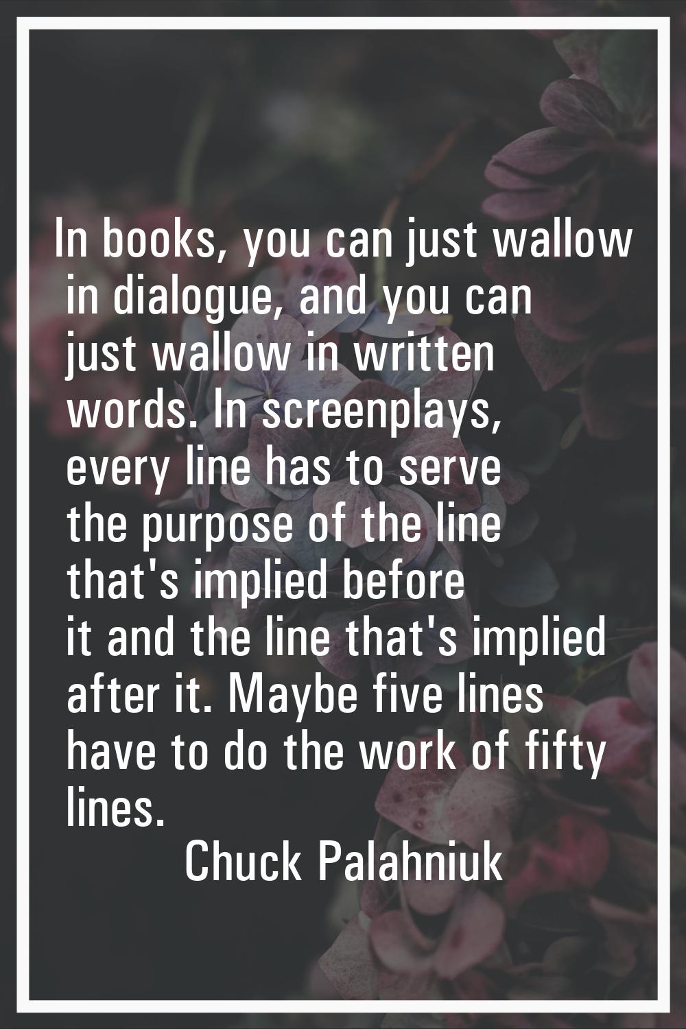 In books, you can just wallow in dialogue, and you can just wallow in written words. In screenplays