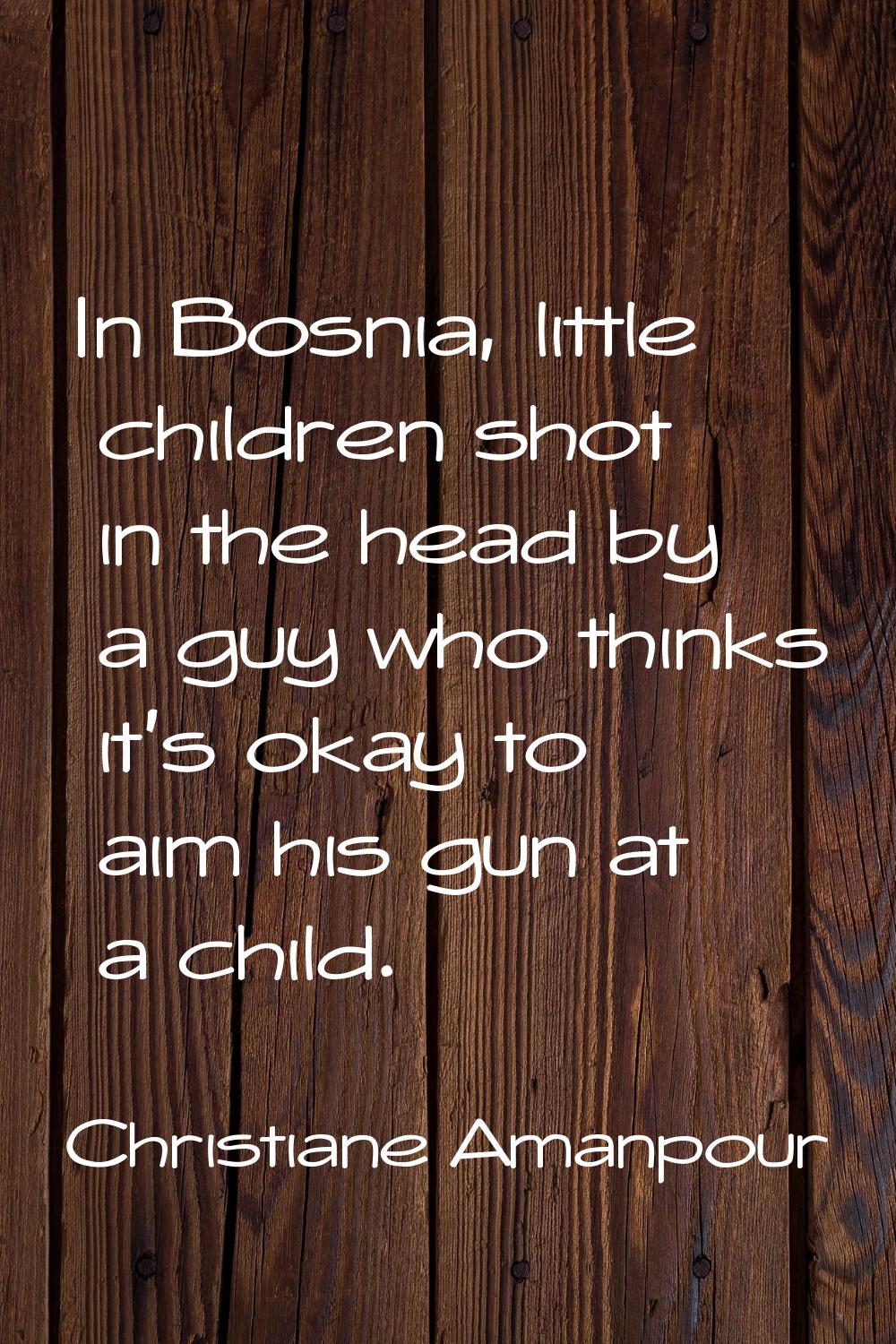 In Bosnia, little children shot in the head by a guy who thinks it's okay to aim his gun at a child