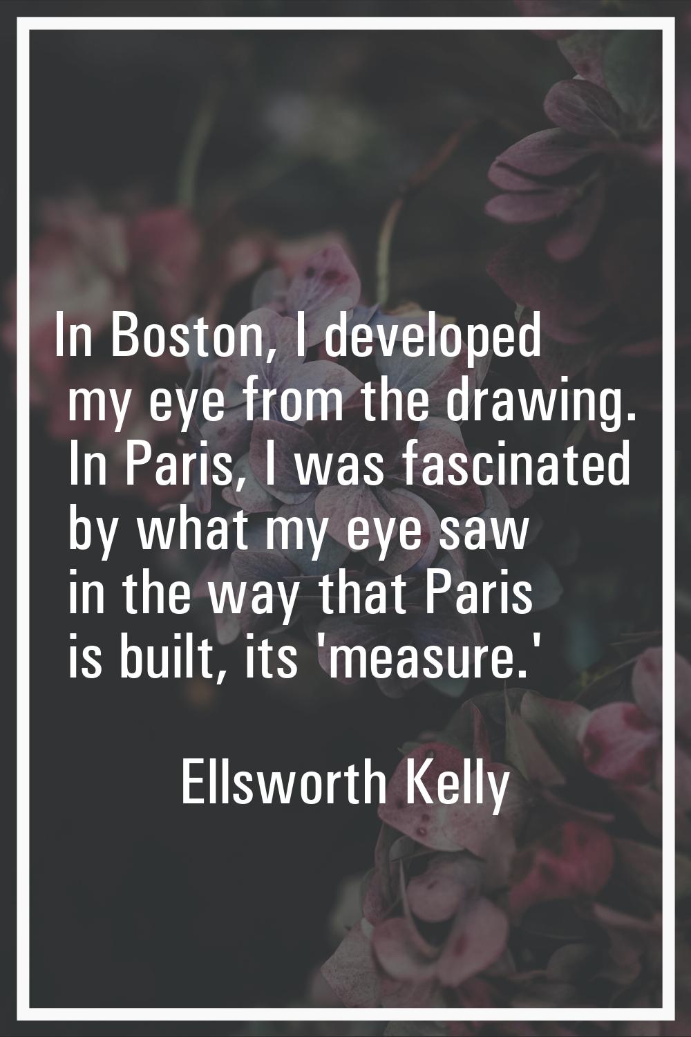 In Boston, I developed my eye from the drawing. In Paris, I was fascinated by what my eye saw in th