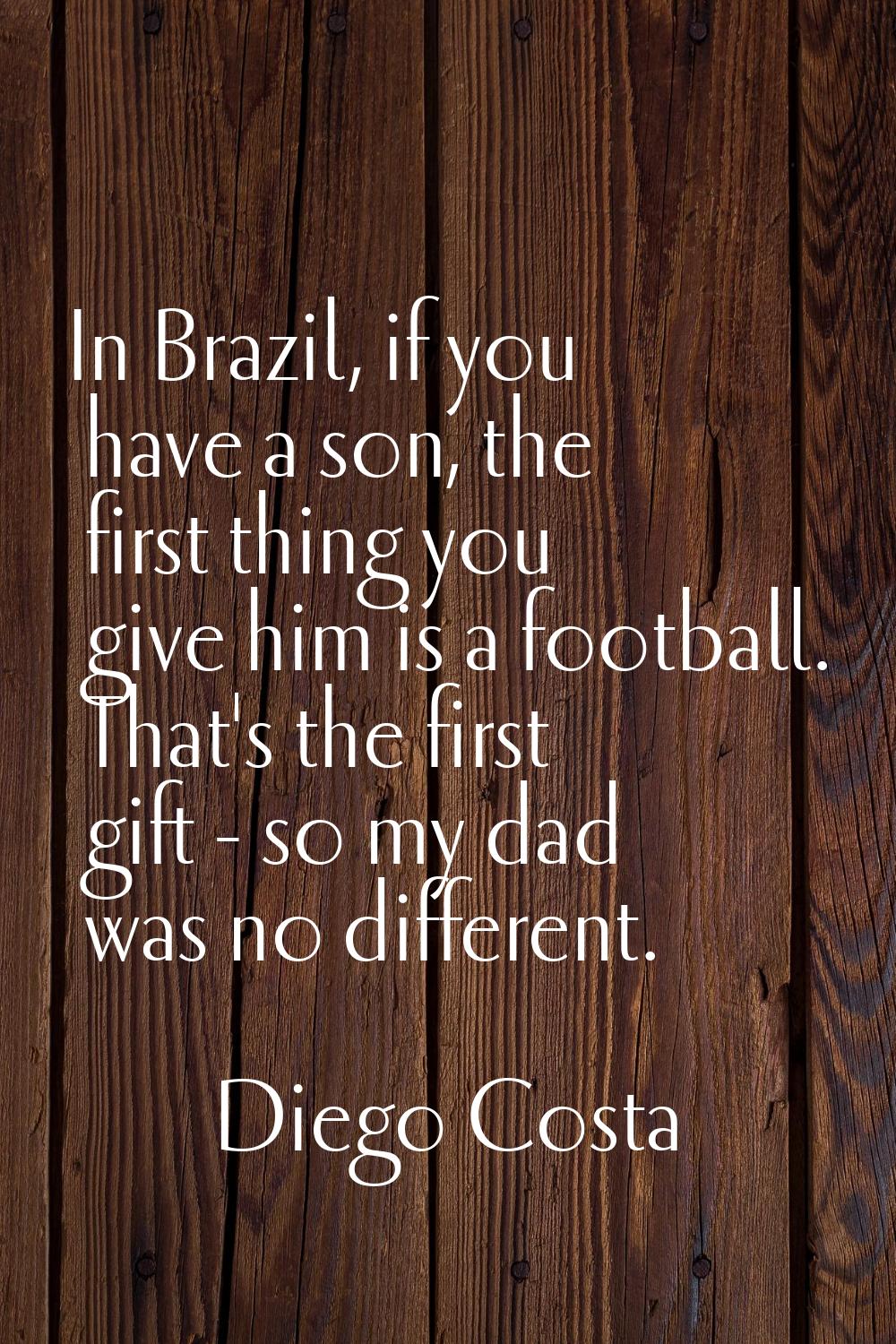 In Brazil, if you have a son, the first thing you give him is a football. That's the first gift - s