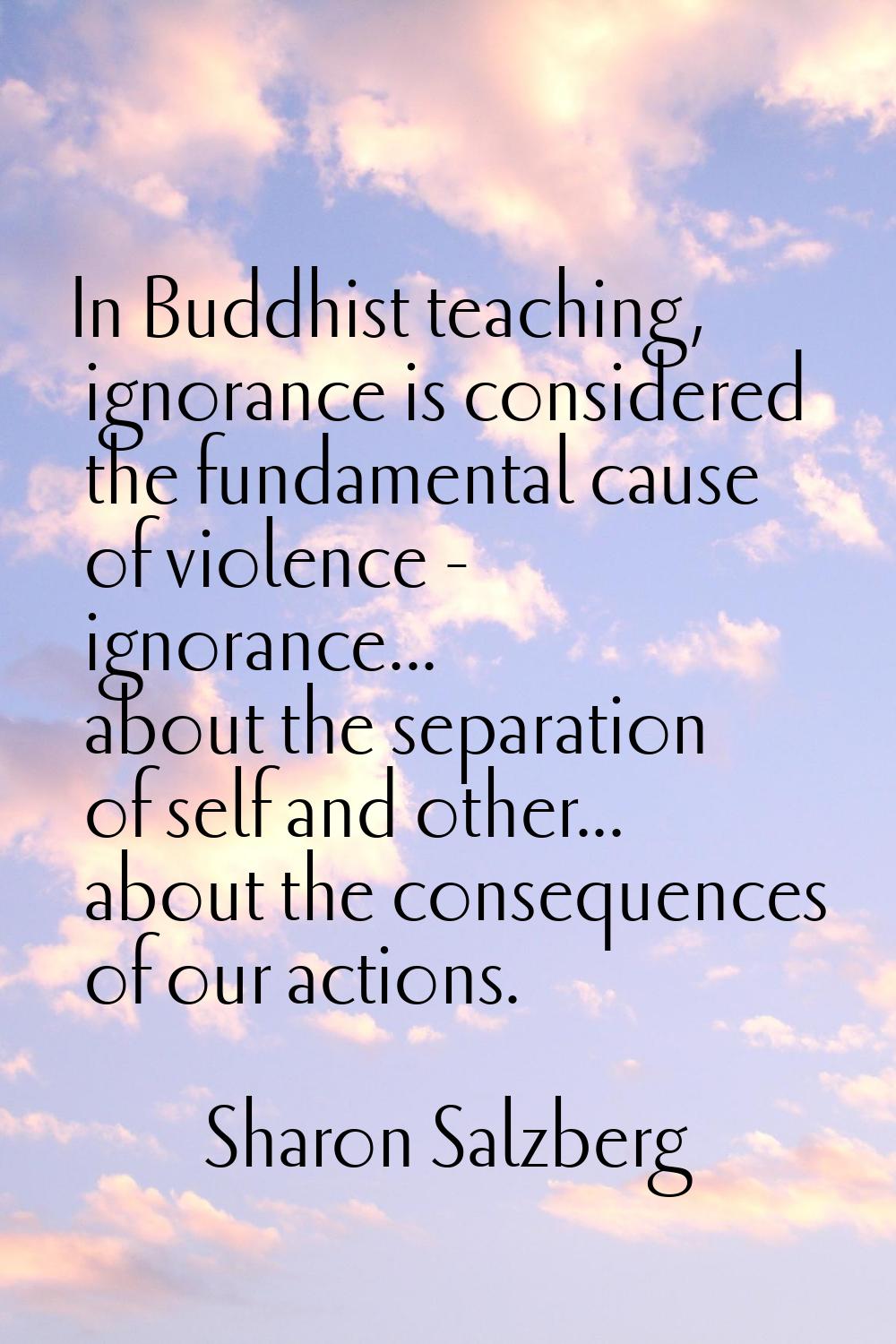 In Buddhist teaching, ignorance is considered the fundamental cause of violence - ignorance... abou
