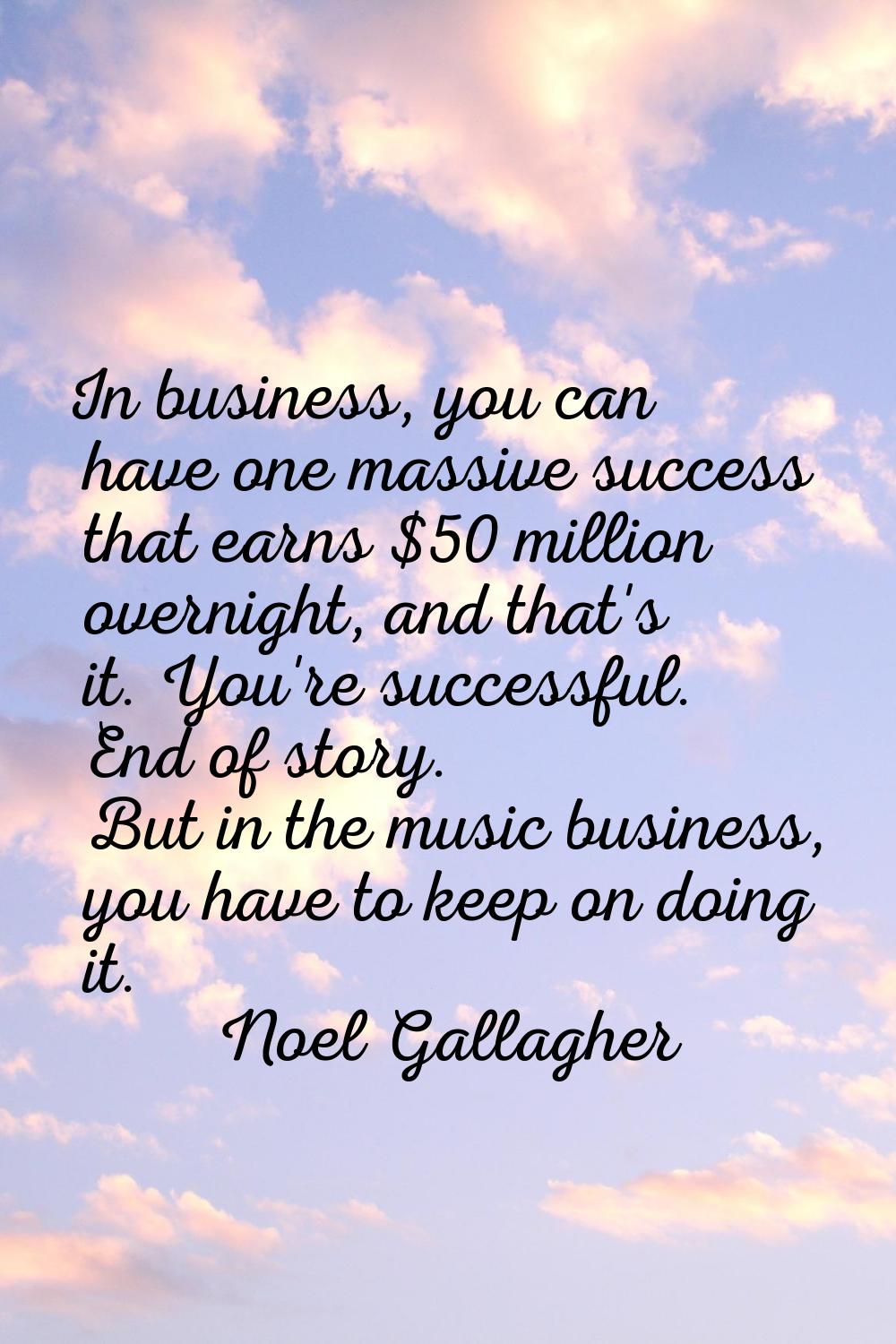 In business, you can have one massive success that earns $50 million overnight, and that's it. You'