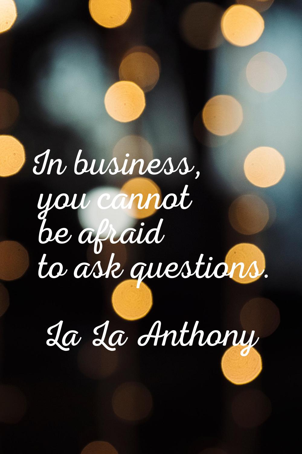 In business, you cannot be afraid to ask questions.
