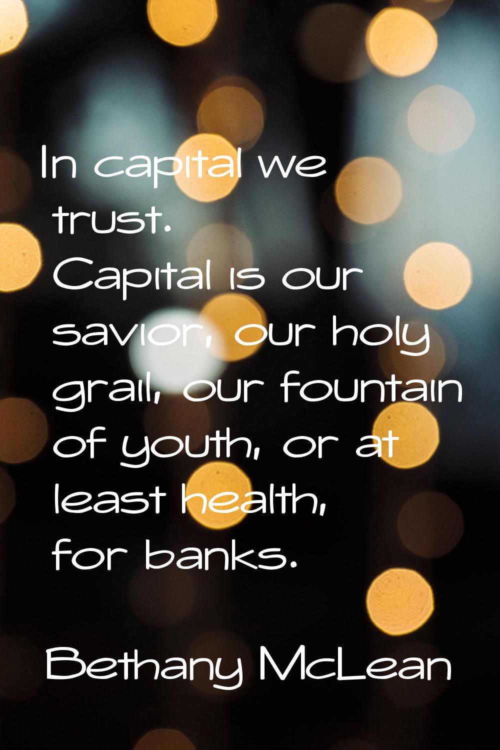 In capital we trust. Capital is our savior, our holy grail, our fountain of youth, or at least heal