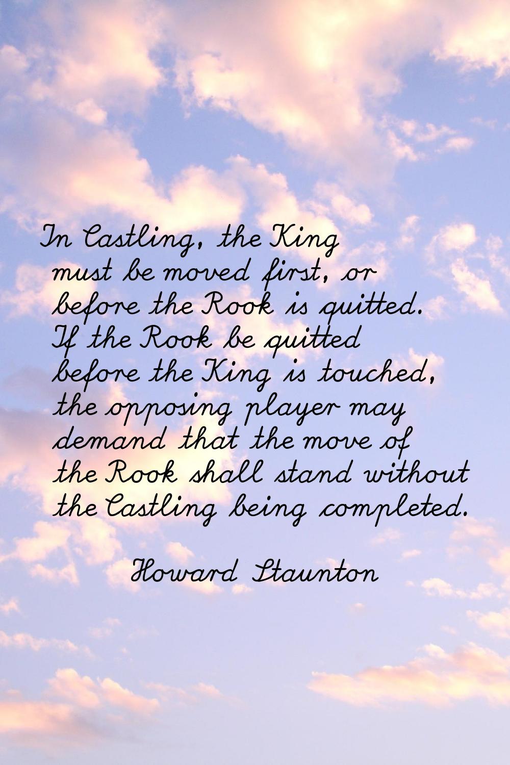In Castling, the King must be moved first, or before the Rook is quitted. If the Rook be quitted be