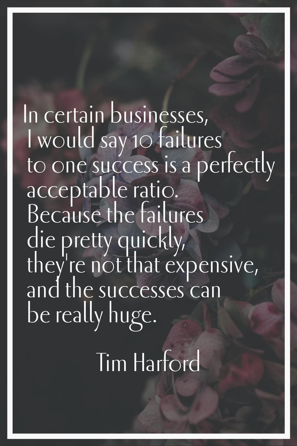 In certain businesses, I would say 10 failures to one success is a perfectly acceptable ratio. Beca