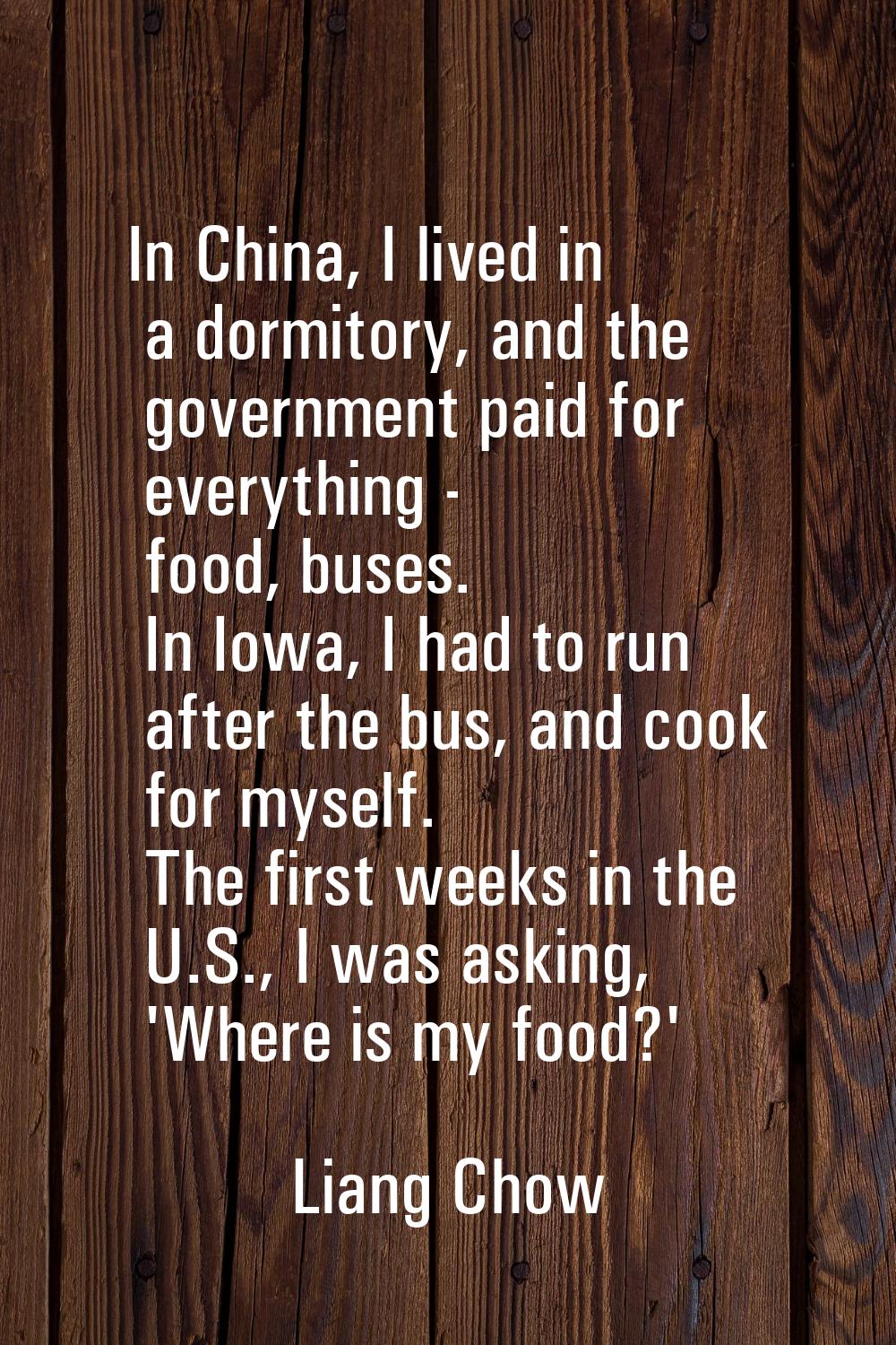 In China, I lived in a dormitory, and the government paid for everything - food, buses. In Iowa, I 