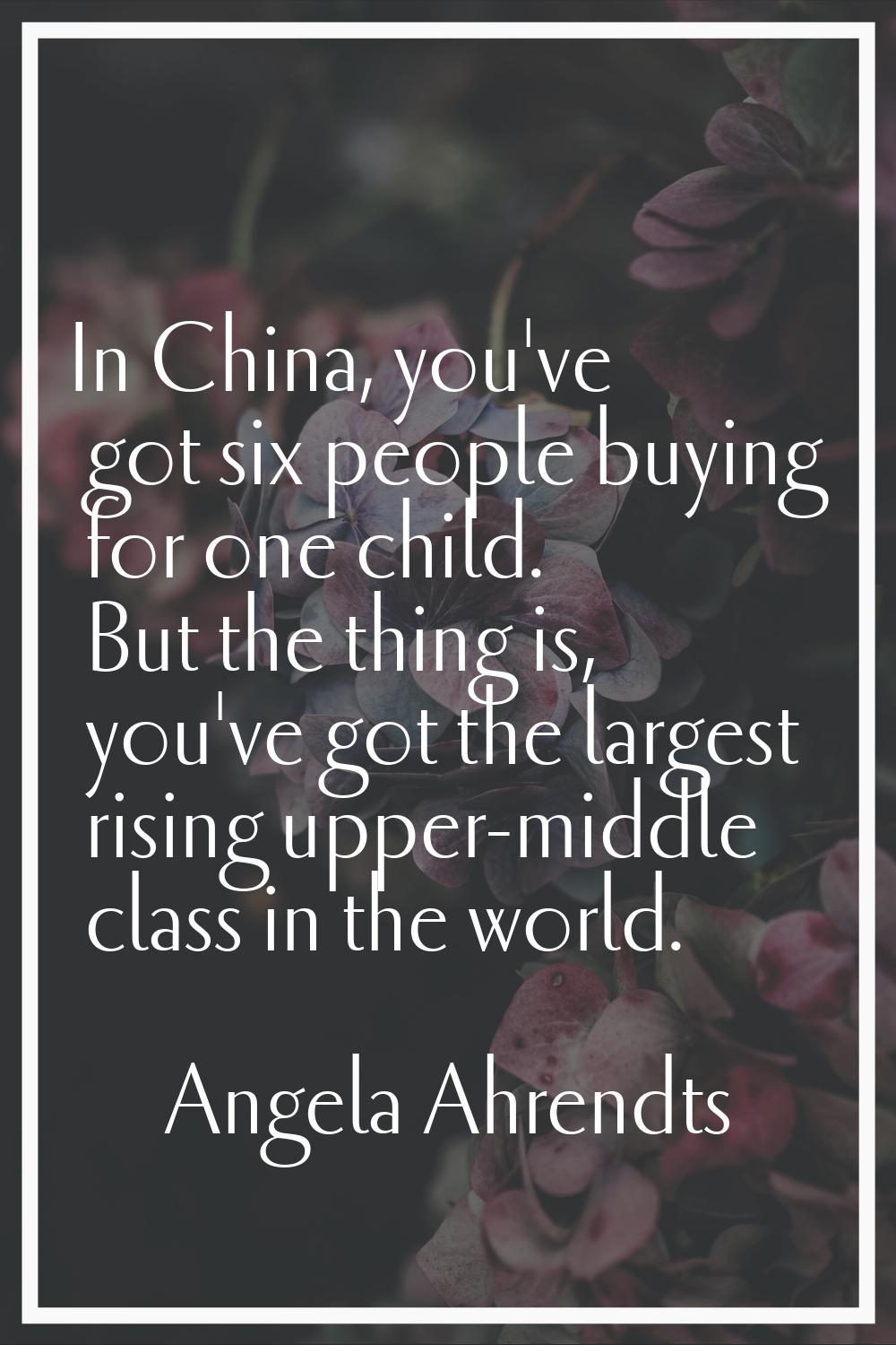 In China, you've got six people buying for one child. But the thing is, you've got the largest risi