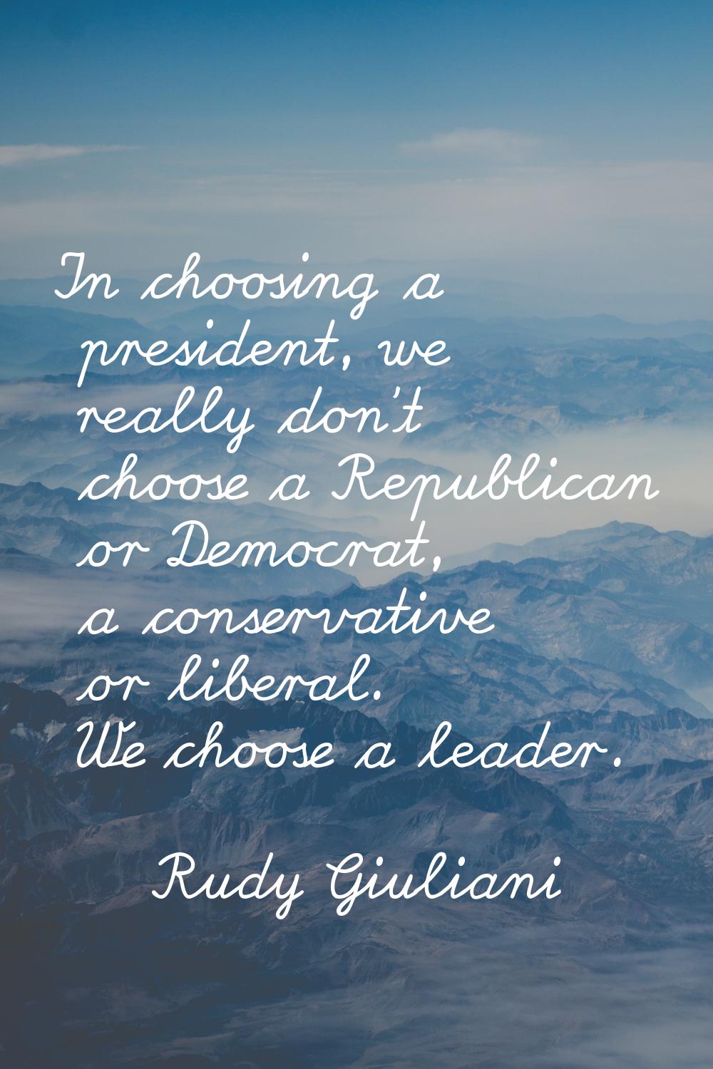 In choosing a president, we really don't choose a Republican or Democrat, a conservative or liberal