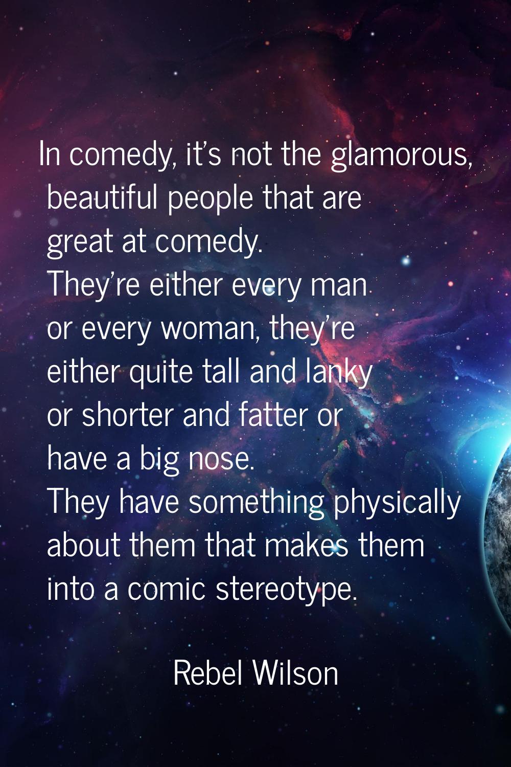 In comedy, it's not the glamorous, beautiful people that are great at comedy. They're either every 