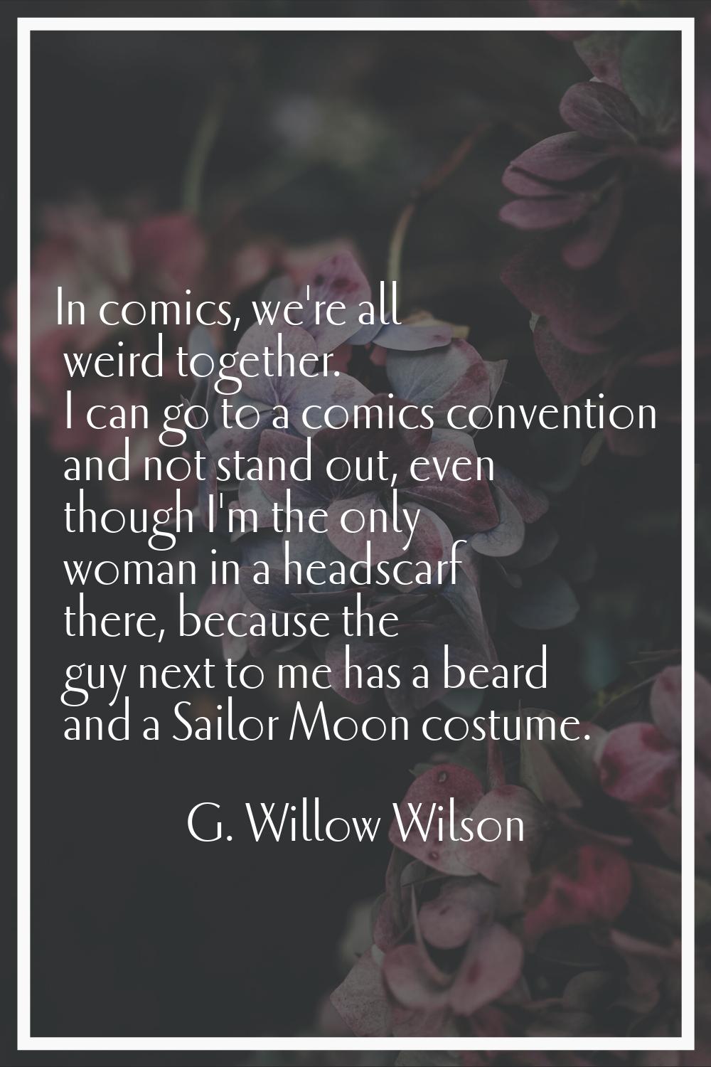 In comics, we're all weird together. I can go to a comics convention and not stand out, even though