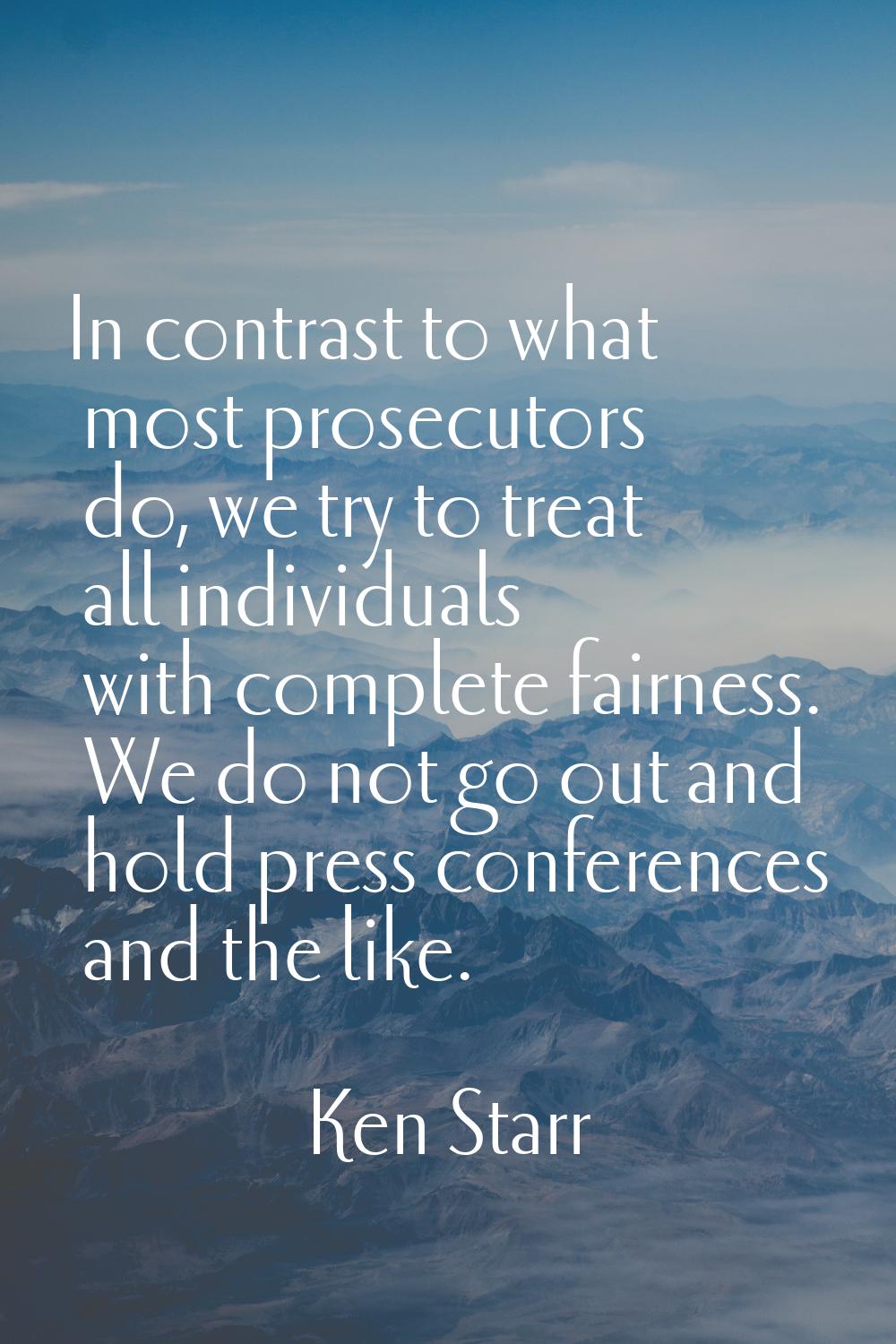 In contrast to what most prosecutors do, we try to treat all individuals with complete fairness. We