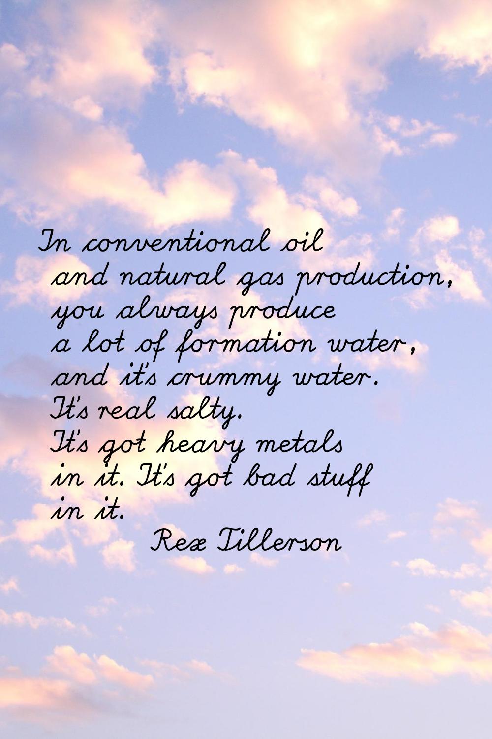 In conventional oil and natural gas production, you always produce a lot of formation water, and it