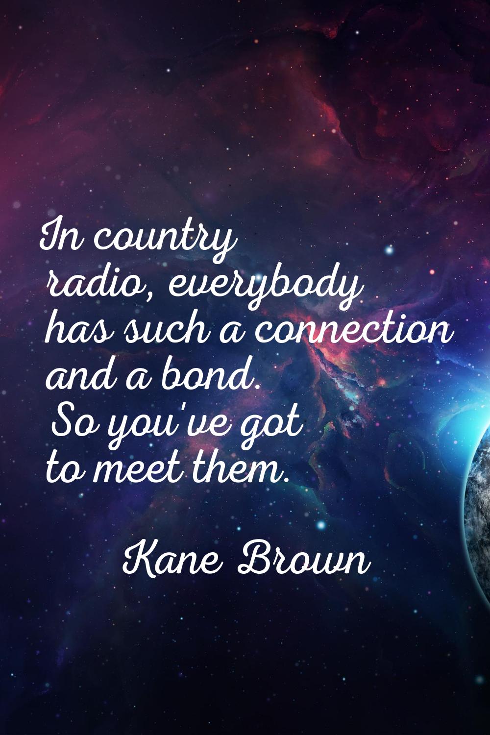 In country radio, everybody has such a connection and a bond. So you've got to meet them.